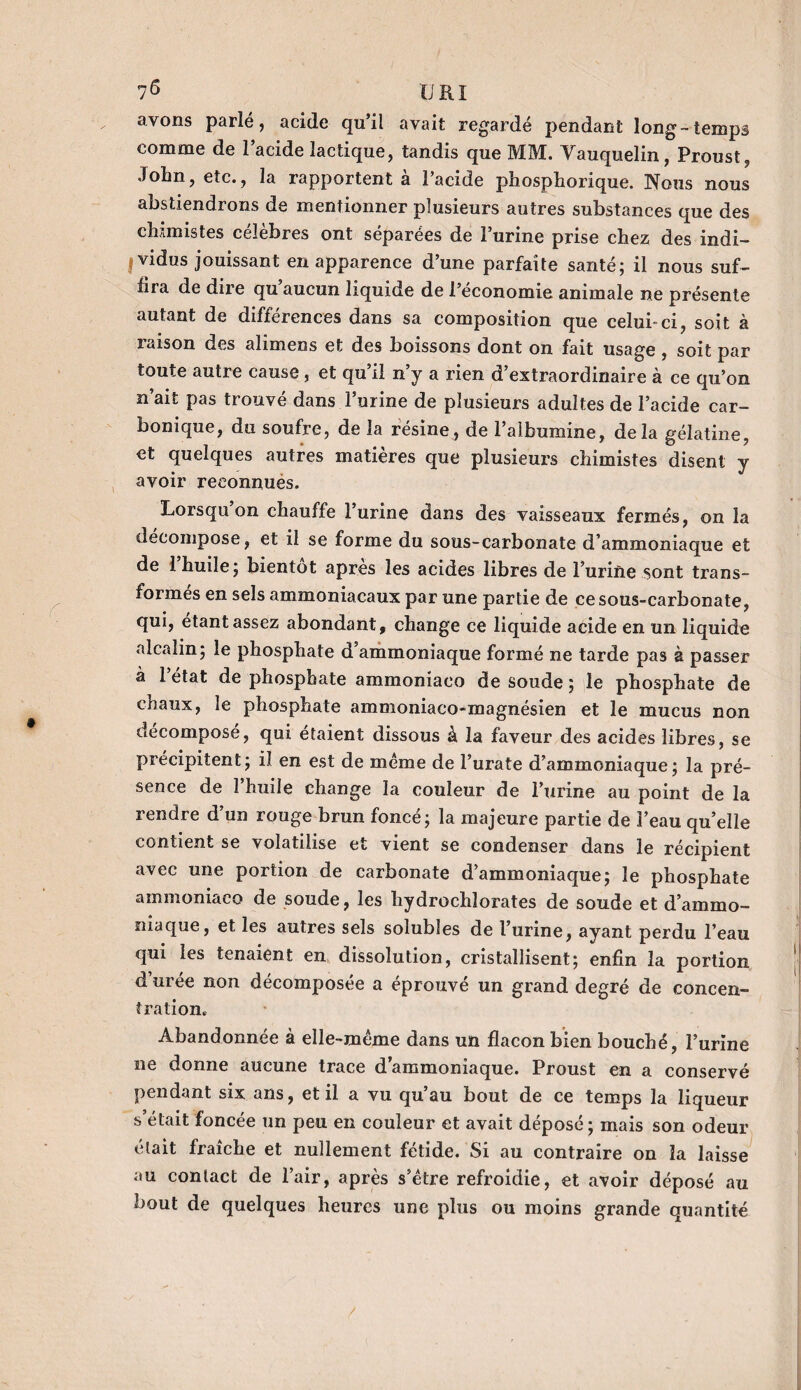 avons parlé, acide qu’il avait regardé pendant long-temps comme de l’acide lactique, tandis que MM. Yauquelin, Proust, John, etc., la rapportent à l’acide phosphorique. Nous nous abstiendrons de mentionner plusieurs autres substances que des chimistes célèbres ont séparées de l’urine prise chez des indi¬ vidus jouissant en apparence d’une parfaite santé; il nous suf¬ fira de dire qu aucun liquide de l’économie animale ne présente autant de différences dans sa composition que celui-ci, soit à raison des alimens et des boissons dont on fait usage , soit par toute autre cause, et qu’il n’y a rien d’extraordinaire à ce qu’on n’ait pas trouvé dans l’urine de plusieurs adultes de l’acide car¬ bonique, du soufre, de la résine, de l’albumine, delà gélatine, et quelques autres matières que plusieurs chimistes disent y avoir reconnues. Lorsqu on chauffe l’urine dans des vaisseaux fermés, on la décomposé, et il se forme du sous-carbonate d’ammoniaque et de 1 huile; bientôt apres les acides libres de l’urine sont trans¬ formes en sels ammoniacaux par une partie de ce sous-carbonate, qui, étant assez abondant, change ce liquide acide en un liquide alcalin; le phosphate d ammoniaque formé ne tarde pas à passer à l’état de phosphate ammoniaco de soude ; le phosphate de chaux, le phosphate ammoniaco-magnésien et le mucus non décomposé, qui étaient dissous à la faveur des acides libres, se précipitent; il en est de meme de l’urate d’ammoniaque; la pré¬ sence de l’huile change la couleur de l’urine au point de la rendre d’un rouge brun foncé; la majeure partie de l’eau qu’elle contient se volatilise et vient se condenser dans le récipient avec une portion de carbonate d’ammoniaque; le phosphate ammoniaco de soude, les hydrochlorates de soude et d’ammo¬ niaque, et les autres sels solubles de l’urine, ayant perdu l’eau qui les tenaient en dissolution, cristallisent; enfin la portion d’urée non décomposée a éprouvé un grand degré de concen¬ tration. Abandonnée à elle-même dans un flacon bien bouché, l’urine ne donne aucune trace d’ammoniaque. Proust en a conservé pendant six ans, et il a vu qu’au bout de ce temps la liqueur s était foncée un peu en couleur et avait déposé; mais son odeur était fraîche et nullement fétide. Si au contraire on la laisse au contact de l’air, après s’être refroidie, et avoir déposé au bout de quelques heures une plus ou moins grande quantité