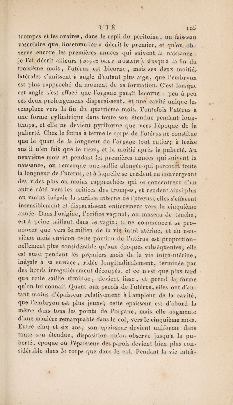 c 'UT È io5 trompes et les ovaires, dans le repli du péritoine, un faisceau vasculaire que Rosenznuller a décrit le premier, et qu’on ob¬ serve encore les premières années qui suivent la naissance : je l’ai décrit ailleurs [voyez oeuf humain). Jusqu’à la fin du troisième mois , l’utérus est bicorne , mais ses deux moitiés latérales s’unissent à angle d’autant plus aigu, que l’embryon est plus rapproché du moment de sa formation. C’est lorsque cet angle s’est effacé que l’organe paraît bicorne : peu à peu ces deux prolcngemens disparaissent, et une cavité unique les remplace vers la fin du quatrième mois. Toutefois l’utérus a une forme cylindrique dans toute son étendue pendant long¬ temps , et elle ne devient pyriforme que vers l’époque de la puberté. Chez le foetus à terme le corps de l’utérus ne constitue que le quart de la longueur de l’organe tout entier; à treize ans il n’en fait que le tiers, et la moitié après la puberté. Au neuvième mois et pendant les premières années qui suivent la naissance, on remarque une saillie alongée qui parcourt toute la longueur de l’utérus, et à laquelle se rendent en convergeant des rides plus ou moins rapprochées qui se concentrent d’un autre côté vers les orifices des troippes, et rendent ainsi plus ou moins inégale la surface interne de l’utérus ; elles s’effacent insensiblement et disparaissent entièrement vers la cinquième année. Dans l’origine, l’orifice vaginal, ou museau de tanche, est à peine saillant dans îé vagin; iî ne commence à se pro¬ noncer que vers le milieu de la vie intra-utérine, et au neu¬ vième mois environ celte portion de l’utérus est proportion¬ nellement plus considérable qu’aux époques subséquentes; elle est aussi pendant les premiers mois de la vie intra-utérine , inégale à sa surface, ridée longitudinalement, terminée par des bords irrégulièrement découpés, et ce n’est que plus tard que cette saillie diminue, devient lisse, et prend la forme qu’on lui connaît. Quant aux parois de l’utérus, elles ont d’au¬ tant moins d’épaisseur relativement à l’ampleur de la cavité, que l’embryon est plus jeune; cette épaisseur est d’abord la même dans tous les points de l’organe, maïs elle augmente d une manière remarquable dans le col, vers le cinquième mois. Entre cinq et six ans, son épaisseur devient uniforme dans toute son étendue, disposition qu’on observe jusqu’à la pu¬ berté, époque où l’épaisseur dés parois devient bien plus con¬ sidérable dans le corps que dans le col. Pendant la vie intrà: