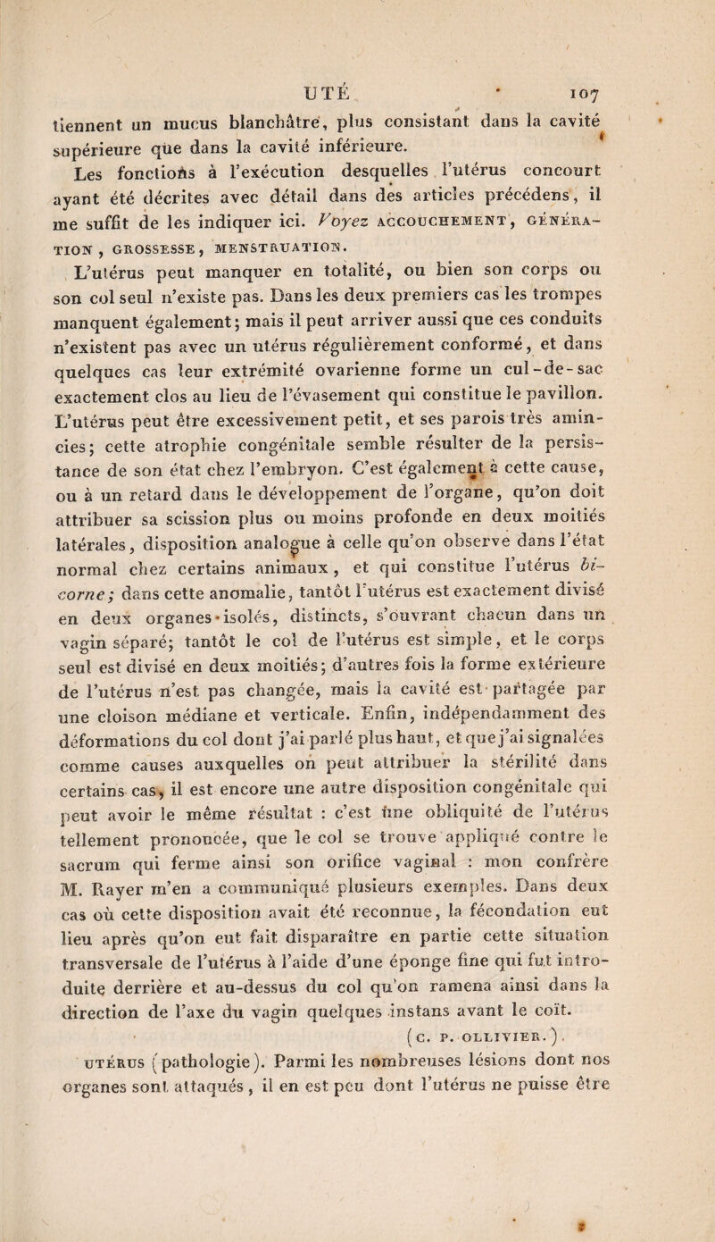 tiennent un mucus blanchâtre, plus consistant dans la cavité supérieure qüe dans la cavité inférieure. Les fonctions à l’exécution desquelles l’utérus concourt ayant été décrites avec détail dans des articles précédens, il me suffit de les indiquer ici. Voyez accouchement, généra¬ tion , GROSSESSE, MENSTRUATION. L’utérus peut manquer en totalité, ou bien son corps ou son col seul n’existe pas. Dans les deux premiers cas les trompes manquent également; mais il peut arriver aussi que ces conduits n’existent pas avec un utérus régulièrement conformé, et dans quelques cas leur extrémité ovarienne forme un cul-de-sac exactement clos au lieu de l’évasement qui constitue le pavillon. L’utérus peut être excessivement petit, et ses parois très amin¬ cies; cette atrophie congénitale semble résulter de la persis¬ tance de son état chez l’embryon. C’est également à cette cause, ou à un retard dans le développement de l’organe, qu’on doit attribuer sa scission plus ou moins profonde en deux moitiés latérales, disposition analogue à celle qu’on observe dans l’état normal chez certains animaux , et qui constitue l’utérus bi¬ corne; dans cette anomalie, tantôt l’utérus est exactement divisé en deux organes'isolés, distincts, s’ouvrant chacun dans un vagin séparé; tantôt le col de l’utérus est simple, et le corps seul est divisé en deux moitiés; d’autres fois la forme extérieure de l’utérus n’est pas changée, mais la cavité est partagée par une cloison médiane et verticale. Enfin, indépendamment des déformations du coi dont j’ai parlé plus haut, et que j’ai signalées comme causes auxquelles on peut attribuer la stérilité dans certains cas, il est encore une autre disposition congénitale qui peut avoir le même résultat : c’est fine obliquité de l’utérus tellement prononcée, que le col se trouve appliqué contre le sacrum qui ferme ainsi son orifice vaginal : mon confrère M. Rayer m’en a communiqué plusieurs exemples. Dans deux cas où cette disposition avait été reconnue, la fécondation eut lieu après qu’on eut fait disparaître en partie cette situation transversale de l’utérus à l’aide d’une éponge fine qui fut intro¬ duite derrière et au-dessus du col qu on ramena amsi dans la direction de l’axe du vagin quelques instans avant le coït. (C. P. OLEIVIER. ) , utérus (pathologie). Parmi les nombreuses lésions dont nos organes sont attaqués , il en est peu dont l’utérus ne puisse être