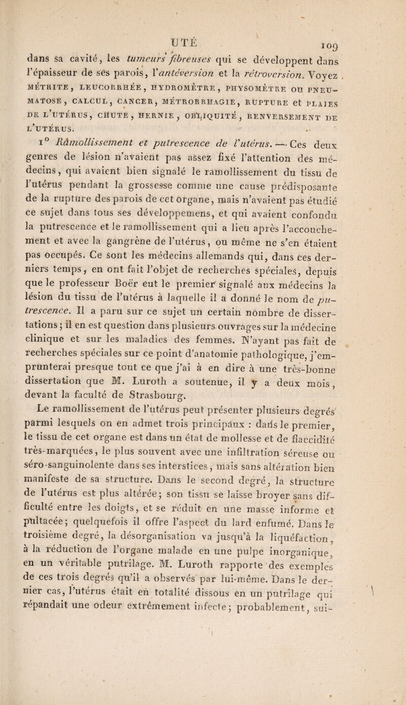dans sa cavité, les tumeurs fibreuses qui se développent dans l’épaisseur de ses parois, l'antéversion et la rétroversion, Voyez METRITE, LEUCORRHÉE, HYDRQMETRE, PHYSOMÈtRE OU PNEU- MATOSE , CALCUL, CANCER, METROR RHAGLE, RUPTURE et PLAIES DE L’UTÉRUS, CHUTE, HERNIE, OBLIQUITE, RENVERSEMENT DE l’utérus. i° Ràmollissement et putrescence de Vutérus. — Ces deux genres de lésion n’avaient pas assez fixé l’attention des mé¬ decins, qui avaient bien signalé le ramollissement du tissu de l’utérus pendant la grossesse comme une cause prédisposante de la rupture des parois de cet organe, mais n’avaient pas étudié ce sujet dans tous ses développemens, et qui avaient confondu la putrescence et le ramollissement qui a lieu après l’accouelie- ment et avec la gangrène de l’utérus, ou même ne s’en étaient pas occupés. Ce sont les médecins allemands qui, dans ces der¬ niers temps, en ont fait l’objet de recherches spéciales, depuis que le professeur Boër eut le premier' signalé aux médecins la lésion du tissu de l’utérus à laquelle il a donné le nom de pu¬ trescence. Il a paru sur ce sujet un certain nombre de disser¬ tations ; il en est question dans plusieurs ouvrages sur la médecine clinique et sur les maladies des femmes. Tfayant pas fait de recherches spéciales sur ce point d’anatomie pathologique, j’em¬ prunterai presque tout ce que j’ai à en dire à une très-bonne dissertation que M. Luroth a soutenue, il y a deux mois, devant la faculté de Strasbourg. Le ramollissement de l’utérus peut présenter plusieurs degrés parmi lesquels on en admet trois principaux : daiis le premier, le tissu de cet organe est dans un état de mollesse et de flaccidité très-marquees, le plus souvent avec une infiltration séreuse ou séro-sanguinolente dans ses interstices , mais sans altéiation bien manifeste de sa structure. Dans le second degré, la structure de l’uterus est plus altérée; son tissu se laisse broyer sans dif¬ ficulté entre les doigts, et se réduit en une masse informe et pultacée ; quelquefois il offre l’aspect du lard enfumé. Dans le troisième degré, la désorganisation va juscpi’à la liquéfaction, a la réduction de l’organe malade en une pulpe inorganique, en un véritable putrilage. M. Luroth rapporte des exemples de ces trois degrés qu’il a observés par lui-même. Dans le der¬ nier cas, l’utérus était en totalité dissous en un putrilage qui répandait une odeur extrêmement infecte; probablement, soi- »