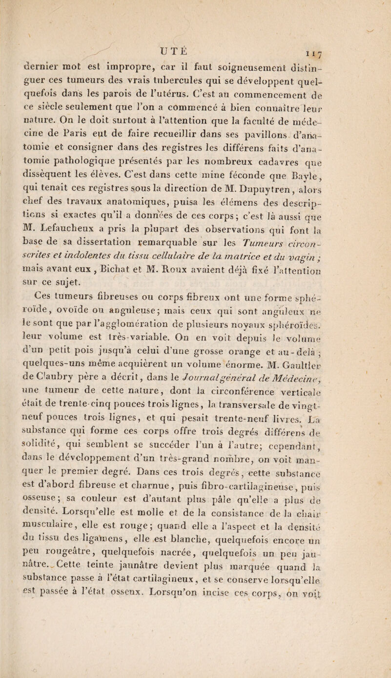 dernier mot est impropre, car il faut soigneusement distin¬ guer ces tumeurs des vrais tubercules qui se développent quel¬ quefois dans les parois de 1’utérus. C’est au commencement de ce siècle seulement que Ton a commencé à bien connaître leur nature. On le doit surtout à l’attention que la faculté de méde¬ cine de Paris eut de faire recueillir dans ses pavillons d'ana¬ tomie et consigner dans des registres les différens faits d’ana¬ tomie pathologique présentés par les nombreux cadavres que dissèquent les élèves. C’est dans cette mine féconde que Bavle qui tenait ces registres sous la direction de M. Dupuytren, alors chef des travaux anatomiques, puisa les élémens des descrip¬ tions si exactes qu’il a données de ces corps; c’est là aussi que M. Lefaucheox a pris la plupart des observations qui font la base de sa dissertation remarquable sur les Tumeurs circon¬ scrites et indolentes du tissu cellulaire de la matrice et du vagin ; mais avant eux , Bichat et M. Roux avaient déjà fixé l’attention sur ce sujet. Ces tumeurs fibreuses ou corps fibreux ont une forme sphé¬ roïde, ovoïde ou anguleuse; mais ceux qui sont anguleux ne le sont que par l’agglomération de plusieurs noyaux sphéroïdes, leur volume est très-variable. On en voit depuis le volume d un petit pois jusqu’à celui d’une grosse orange et au-delà; quelques-uns même acquièrent un volume énorme. M. Gaultier de C’aubry père a décrit, dans le Journal général de Médecine, une fumeur de cette nature, dont la circonférence verticale était de trente-cinq pouces trois lignes, la transversale de virmt- neuf pouces trois lignes, et qui pesait trente-neuf livres. La substance qui forme ces corps offre trois degrés différons de solidité, qui semblent se succéder l’un à l'autre; cependant, dans le développement d’un très-grand nombre, on voit man¬ quer le premier degré. Dans ces trois degrés, cette substance est d’abord fibreuse et charnue, puis fibro-carfcilagineuse, puis osseuse; sa couleur est d’autant plus pâle quelle a plus de densité. Lorsqu’elle est molle et de la consistance de la chair musculaire, elle est rouge; quand elle a l’aspect et la densité du tissu des ligaœens, elle est blanche, quelquefois encore un peu rougeâtre, quelquefois nacrée, quelquefois un peu jau natie.^ Cette teinte jaunâtre devient plus marquée quand la substance passe à i état cartilagineux, et se conserve lorsqu’elle est passée à l’état osseux. Lorsqu’on incise ces corps, on voit