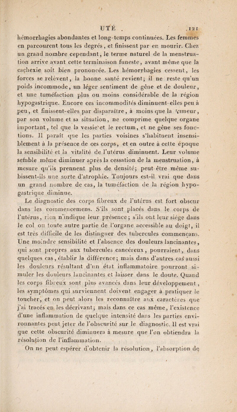 12 î UTÉ . hémorrhagies abondantes et long temps continuées. Les femmes en parcourent tous les degrés , et finissent par en mourir. Chez un grand nombre cependant, le terme naturel de la menstrua¬ tion arrive avant cette terminaison funeste, avant même que la cachexie soit bien prononcée. Les hémorrhagies cessent, les forces se relèvent, la bonne santé revient; il ne reste qu’un poids incommode, un léger sentiment de gêne et de douleur, et une tuméfaction plus ou moins considérable de la région hypogastrique. Encore ces incommodités diminuent-elles peu à peu, et finissent-elles par disparaître, à moins que la fumeur, par son volume et sa situation, ne comprime quelque organe important, tel que la vessie'et le rectum, et ne gêne ses fonc¬ tions. Il paraît que les parties voisines s’habituent insensi¬ blement à la présence de ces corps, et en outre à cette époque la sensibilité et la vitalité de l’utérus diminuent. Leur volume semble même diminuer après la cessation de la menstruation, à mesure qu’ils prennent plus de densité; peut être même su¬ bissent-ils une sorte d’atrophie. Toujours est-il vrai que dans un grand nombre de cas, la tuméfaction de la région hypo¬ gastrique diminue. Le diagnostic des corps fibreux de buteras est fort obscur dans les commencemens. S’ils sont placés dans le corps de l’utérus, rien n’indique leur présence; s’ils ont leur siège dans le col ou toute autre partie de l’organe accessible au doigt, il est très difficile de les distinguer des tubercules eoinniencans. Une moindre sensibilité et l’absence des douleurs lancinantes, qui sont propres aux tubercules cancéreux, pourraient, dans quelques cas, établir la différence; mais dans d’autres cas! aussi les douleurs résultant d’on état inflammatoire pourront si¬ muler les douleurs lancinantes et laisser dans le doute. Quand les corps fibreux sont plus avancés dans leur développement, les symptômes qui surviennent doivent engager à pratiquer le toucher, et on peut alors les reconnaître aux caractères que j’ai tracés en les décrivant; mais dans ce cas même, l’existence d’une inflammation de quelque intensité dans les parties envi¬ ronnantes peut jeter de l’obscurité sur le diagnostic. 11 est vrai que cette obscurité diminuera à mesure que l’on obtiendra la résolution de l’inflammation. On ne peut espérer d’obtenir la résolution, l’absorption dq