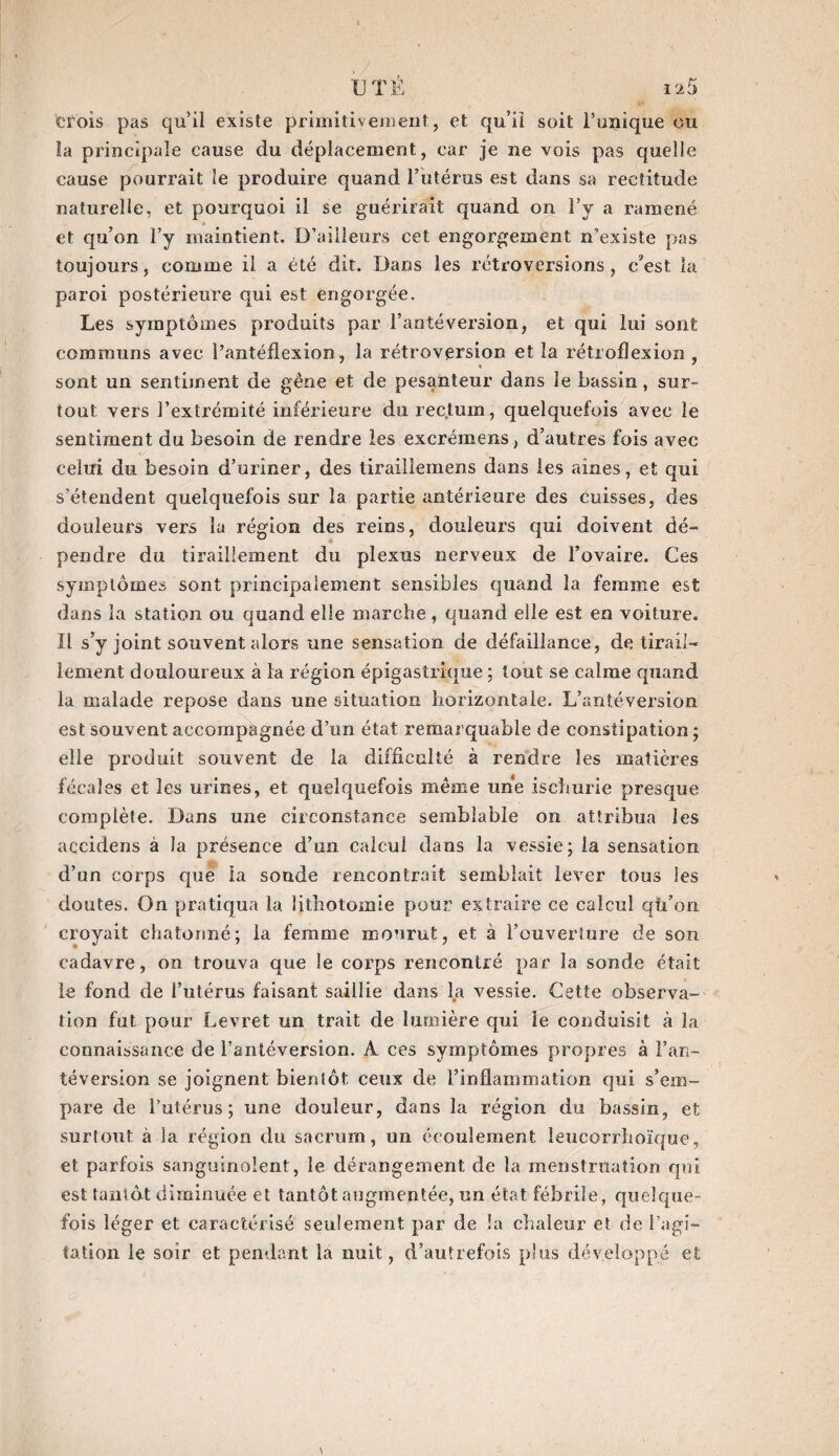 Crois pas qu’il existe primitivement, et qu’il soit l’unique ou la principale cause du déplacement, car je ne vois pas quelle cause pourrait le produire quand l’utérus est dans sa rectitude naturelle, et pourquoi il se guérirait quand on l’y a ramené et qu’on l’y maintient. D’ailleurs cet engorgement n’existe pas toujours, comme il a été dit. Dans les rétroversions, c'est la paroi postérieure qui est engorgée. Les symptômes produits par l’antéversion, et qui lui sont communs avec l’antéflexion, la rétroversion et la rétroflexion , sont un sentiment de gêne et de pesanteur dans le bassin, sur¬ tout vers l’extrémité inférieure du rectum, quelquefois avec le sentiment du besoin de rendre les excrémens, d’autres fois avec celui du besoin d’uriner, des tirailleinens dans les aines, et qui s’étendent quelquefois sur la partie antérieure des cuisses, des douleurs vers la région des reins, douleurs qui doivent dé- pendre du tiraillement du plexus nerveux de l’ovaire. Ces symptômes sont principalement sensibles quand la femme est dans la station ou quand elle marche, quand elle est en voiture. Il s’y joint souvent alors une sensation de défaillance, de tirail¬ lement douloureux à la région épigastrique ; tout se calme quand la malade repose dans une situation horizontale. L’antéversion est souvent accompagnée d’un état remarquable de constipation ; elle produit souvent de la difficulté à rendre les matières fécales et les urines, et quelquefois même une ischurie presque complète. Dans une circonstance semblable on attribua les accidens à la présence d’un calcul dans la vessie; la sensation d’un corps que la sonde rencontrait semblait lever tous les doutes. On pratiqua la lithotomie pour extraire ce calcul qfTon croyait chatoimé; la femme mourut, et à l’ouverture de son cadavre, on trouva que le corps rencontré par la sonde était le fond de l’utérus faisant saillie dans la vessie. Cette observa¬ tion fut pour Levret un trait de lumière qui le conduisit à la connaissance de l’antéversion. A ces symptômes propres à l’an¬ téversion se joignent bientôt ceux de l’inflammation qui s’em¬ pare de l’utérus; une douleur, dans la région du bassin, et surtout à 3a région du sacrum, un écoulement leucorrhoïque, et parfois sanguinolent, le dérangement de la menstruation qui est tantôt diminuée et tantôt augmentée, un état fébrile, quelque¬ fois léger et caractérisé seulement par de la chaleur et de l'agi¬ tation le soir et pendant la nuit, d’autrefois plus développé et