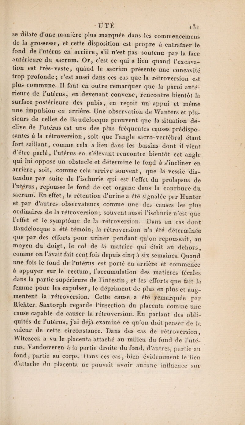 se dilate d’une manière plus marquée dans les commencemens de la grossesse, et cette disposition est propre à entraîner le fond de l’utérus en arrière, s’il n’est pas soutenu par la face antérieure du sacrum. Or, c’est ce qui a lieu quand l’excava¬ tion est très-vaste, quand le sacrum présente une concavité trop profonde ; c’est aussi dans ces cas que la rétroversion est plus commune. Il faut en outre remarquer que la paroi anté¬ rieure de l’utérus, en devenant convexe, rencontre bientôt la surface postérieure des pubis, en reçoit un appui et même une impulsion en arrière. Une observation de Wauters et plu¬ sieurs de celles de Baudeîocque prouvent que la situation dé¬ clive de l’utérus est une des plus fréquentes causes prédispo¬ santes à la rétroversion, soit que l’angle sacro-vertébral étant fort saillant, comme cela a lieu dans les bassins dont il vient d être parlé, l’utérus en s’élevant rencontre bientôt cet angle qui lui oppose un obstacle et détermine le fond à s’incliner en arrière, soit, comme cela arrive souvent, que la vessie dis¬ tendue par suite de i’ischurie qui est l’effet du prolapsus de 1 utérus, repousse le fond de cet organe dans la courbure du sacrum. En effet, la rétention d’urine a été signalée par Hunter et par d’autres observateurs comme une des causes les plus ordinaires de la rétroversion ; souvent aussi l’iscliurie n’est que l’effet et le symptôme de la rétroversion. Dans un cas dont Baudeîocque a été témoin, la rétroversion n’a été déterminée que par des efforts pour uriner pendant qu’on repoussait, au moyen du doigt, le col de la matrice qui était aü dehors, comme on l’avait fait cent fois depuis cinq à six semaines. Quand une fois le fond de l’utérus est porté en arrière et commence à appuyer sur le rectum, l'accumulation des matières fécales dans la partie supérieure de l’intestin, et les efforts que fait la femme pour les expulser, le dépriment de plus en plus et aug¬ mentent la rétroversion. Cette cause a été remarquée par Richter. Saxtorph regarde l’insertion du placenta comme une cause capable de causer la rétroversion. En parlant des obli¬ quités de l’utérus, j’ai déjà examiné ce qu’on doit penser de la valeur de cette circonstance. Dans des cas de rétroversion Wltczeck a vu le placenta attaché au milieu du fond de l’uté¬ rus, Yandœveren à la partie droite du fond, d’autres, partie au fond, partie au corps. Dans ces cas, bien évidemment le lien d attache du placenta, ne pouvait avoir aucune influence sur