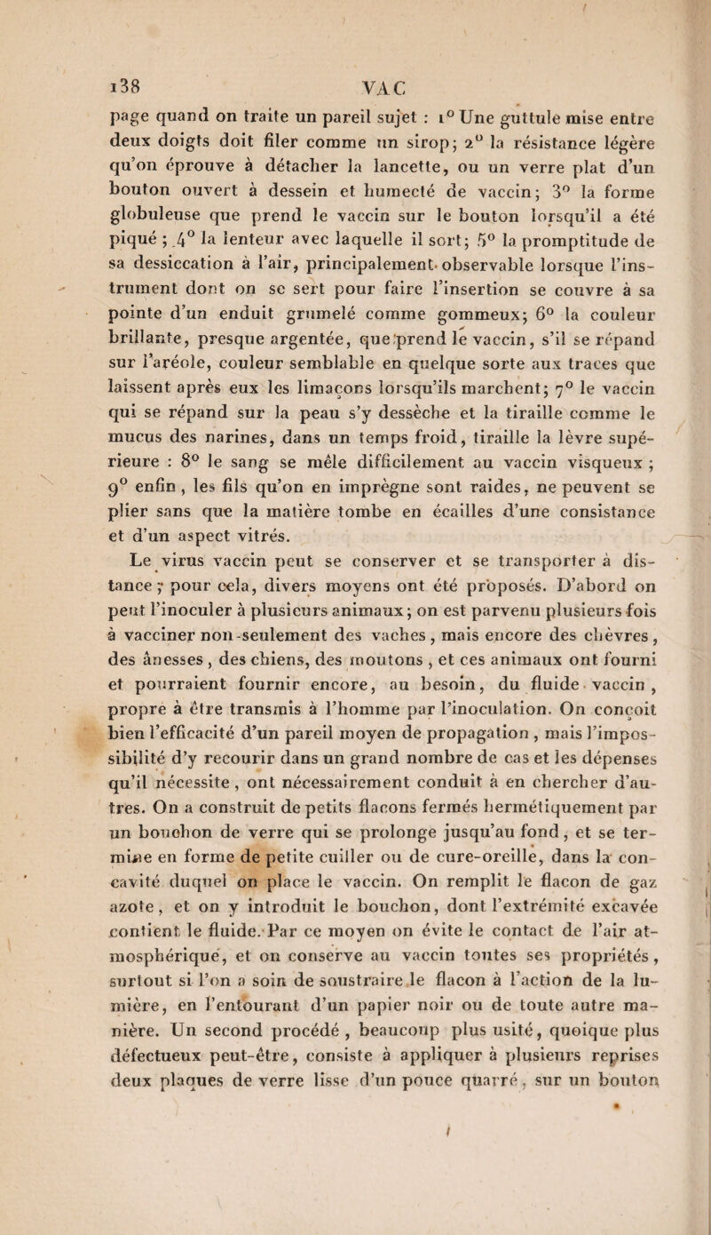 page quand on traite un pareil sujet : i° Une guttule mise entre deux doigts doit filer comme un sirop; 2° la résistance légère qu’on éprouve à détacher la lancette, ou un verre plat d’un bouton ouvert à dessein et humecté de vaccin; 3° la forme globuleuse que prend le vaccin sur le bouton lorsqu’il a été piqué ; .4° la lenteur avec laquelle il sort; 5° la promptitude de sa dessiccation à l’air, principalement, observable lorsque l’ins¬ trument dont on se sert pour faire l’insertion se couvre à sa pointe d’un enduit grumelé comme gommeux; 6° la couleur brillante, presque argentée, que'prend le vaccin, s’il se répand sur l’aréole, couleur semblable en quelque sorte aux traces que laissent après eux les limaçons lorsqu’ils marchent; r]° le vaccin qui se répand sur la peau s’y dessèche et la tiraille comme le mucus des narines, dans un temps froid, tiraille la lèvre supé¬ rieure : 8° le sang se mêle difficilement au vaccin visqueux ; 9° enfin , les fils qu’on en imprègne sont raides, ne peuvent se plier sans que la matière tombe en écailles d’une consistance et d’un aspect vitrés. Le virus vaccin peut se conserver et se transporter à dis¬ tance ;• pour cela, divers moyens ont été proposés. D’abord on peut l’inoculer à plusieurs animaux; on est parvenu plusieurs fois à vacciner non-seulement des vaches, mais encore des chèvres, des ânesses , des chiens, des moutons , et ces animaux ont fourni et pourraient fournir encore, au besoin, du fluide vaccin, propre à être transmis à l’homme par l’inoculation. On conçoit bien l’efficacité d’un pareil moyen de propagation , mais l’impos¬ sibilité d’y recourir dans un grand nombre de cas et les dépenses qu’il nécessite , ont nécessairement conduit à en chercher d’au¬ tres. On a construit de petits flacons fermés hermétiquement par un bouchon de verre qui se prolonge jusqu’au fond, et se ter- miüe en forme de petite cuiller ou de cure-oreille, dans la con¬ cavité duquel on place le vaccin. On remplit le flacon de gaz azote, et on y introduit le bouchon, dont l’extrémité excavée contient le fluide. Par ce moyen on évite le contact de l’air at¬ mosphérique, et on conserve au vaccin toutes ses propriétés , surtout si l’on a soin de soustraire le flacon à l’action de la lu¬ mière, en l’entourant d’un papier noir ou de toute autre ma¬ nière. Un second procédé, beaucoup plus usité, quoique plus défectueux peut-être, consiste à appliquera plusieurs reprises deux plaques de verre lisse d’un pouce quarré, sur un bouton