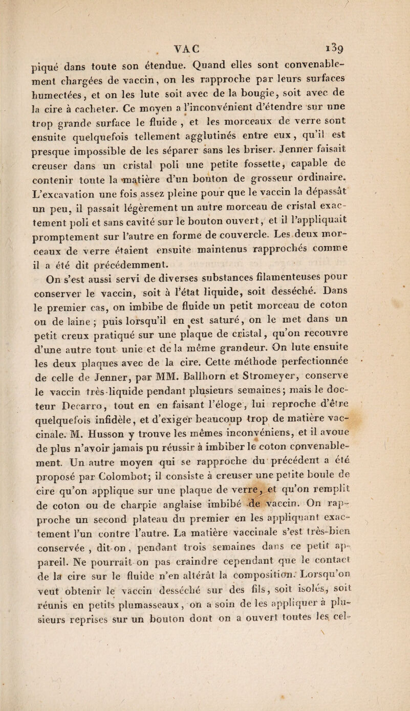 piqué dans toute son étendue. Quand elles sont convenable¬ ment chargées de vaccin, on les rapproche par leurs surfaces humectées, et on les lute soit avec de la bougie, soit avec de la cire à cacheter. Ce moyen a l’inconvénient d’étendre sur une trop grande surface le fluide , et les morceaux de verre sont ensuite quelquefois tellement agglutinés entre eux, qu i! est presque impossible de les séparer sans les briser. Jenner faisait creuser dans un cristal poli une petite fossette, capable de contenir toute la •matière d’un bouton de grosseur ordinaire. L’excavation une fois assez pleine pour que le vaccin la dépassât un peu. il passait légèrement un autre morceau de cristal exac¬ tement poli et sans cavité sur le bouton ouvert, et il l’appliquait promptement sur l’autre en forme de couvercle. Les deux mor¬ ceaux de verre étaient ensuite maintenus rapprochés comme il a été dit précédemment. On s’est aussi servi de diverses substances filamenteuses pour conserver le vaccin, soit à l’état liquide, soit desseche. Dans le premier cas, on imbibe de fluide un petit morceau de coton ou de laine ; puis lorsqu’il en ^est saturé, on le met dans un petit creux pratiqué sur une plaque de cristal, qu on recouvre d’une autre tout unie et de la meme grandeur. On lute ensuite les deux plaques avec de la cire. Cette méthode perfectionnée de celle de Jenner, par MM. Ballhorn et Stromeyer, conserve le vaccin très-liquide pendant plusieurs semaines ; mais le doc¬ teur Deearro, tout en en faisant l’éloge, lui reproche d’ê!re quelquefois infidèle, et d’exiger beaucoup trop de matière vac¬ cinale. M. Husson y trouve les mêmes inconvéniens, et il avoue de plus n’avoir jamais pu réussir à imbiber le coton convenable¬ ment. Un autre moyen qui se rapproche du précédent a été proposé par Colombot; il consiste à creuser une petite boule de cire qu’on applique sur une plaque de verre, et qu’on remplit de coton ou de charpie anglaise imbibé de vaccin. On rap¬ proche un second plateau du premier en les appliquant exac¬ tement l’un contre l’autre. La matière vaccinale s’est très-bien conservée , dit-on, pendant trois semaines dans ce petit ap¬ pareil. Ne pourrait on pas craindre cependant que le contact de la cire sur le fluide n’en altérât la composition. Lorsqu on veut obtenir le vaccin desséché sur des fils, soit isolés, soit réunis en petits plumasseaux, on a soin de les appliquer à plu¬ sieurs reprises sur un bouton dont on a ouvert toutes les. eeî-