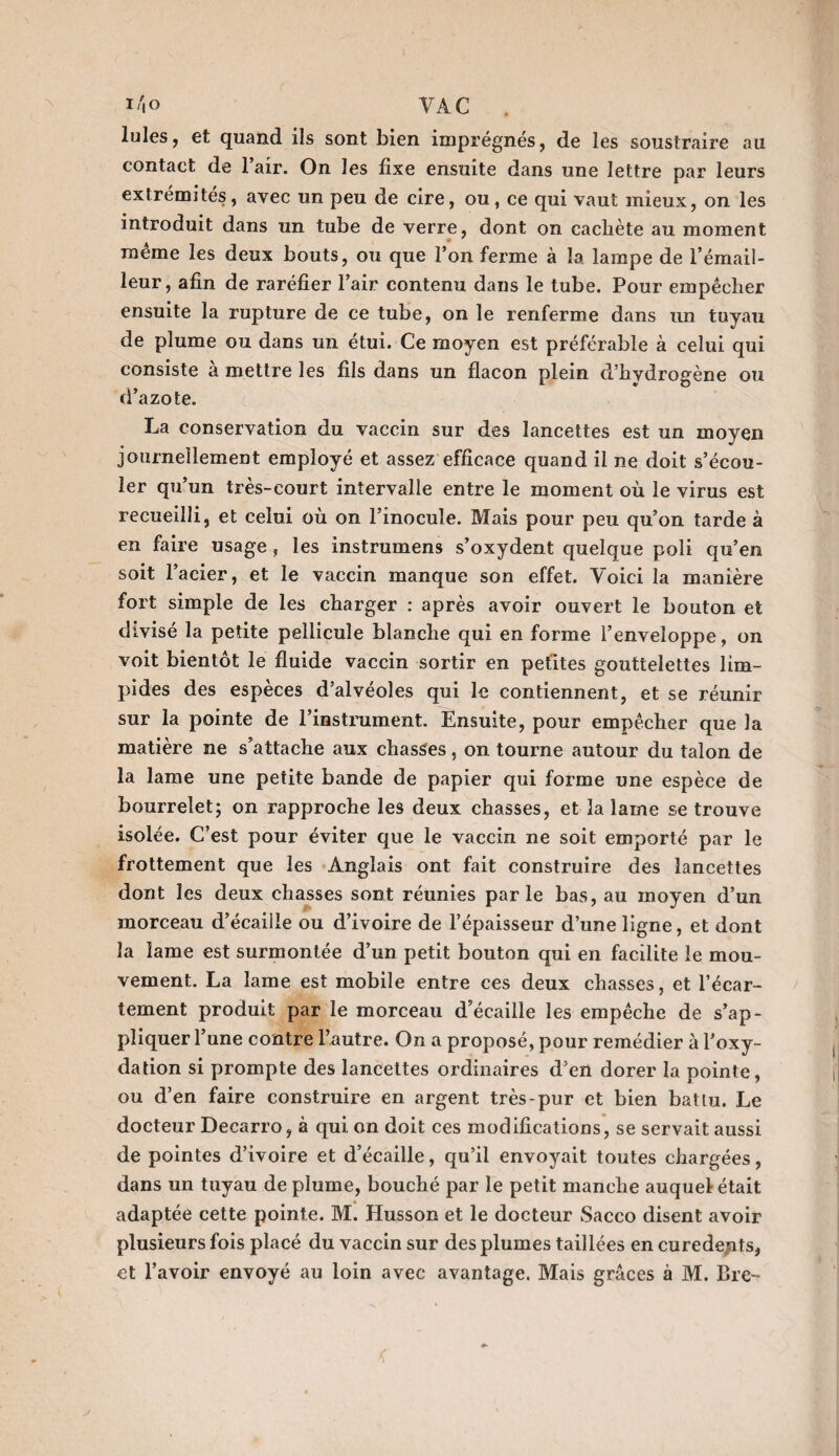 Iules, et quand ils sont bien imprégnés, de les soustraire au contact de 1 air. On les fixe ensuite dans une lettre par leurs extrémités, avec un peu de cire, ou, ce qui vaut mieux, on les introduit dans un tube de verre, dont on cacliète au moment même les deux bouts, ou que l’on ferme à la lampe de l’émail- leur, afin de raréfier l’air contenu dans le tube. Pour empêcher ensuite la rupture de ce tube, on le renferme dans un tuyau de plume ou dans un étui. Ce moyen est préférable à celui qui consiste à mettre les fils dans un flacon plein d’hydrogène ou d’azote. La conservation du vaccin sur des lancettes est un moyen journellement employé et assez efficace quand il ne doit s’écou¬ ler qu’un très-court intervalle entre le moment où le virus est recueilli, et celui où on l’inocule. Mais pour peu qu’on tarde à en faire usage, les instrumens s’oxydent quelque poli qu’en soit l’acier, et le vaccin manque son effet. Voici la manière fort simple de les charger : après avoir ouvert le bouton et divisé la petite pellicule blanche qui en forme l’enveloppe, on voit bientôt le fluide vaccin sortir en petites gouttelettes lim¬ pides des espèces d’alvéoles qui le contiennent, et se réunir sur la pointe de l’instrument. Ensuite, pour empêcher que la matière ne s’attache aux chasses, on tourne autour du talon de la lame une petite bande de papier qui forme une espèce de bourrelet; on rapproche les deux chasses, et la lame se trouve isolée. C’est pour éviter que le vaccin ne soit emporté par le frottement que les Anglais ont fait construire des lancettes dont les deux chasses sont réunies parle bas, au moyen d’un morceau d’écaille ou d’ivoire de l’épaisseur d’une ligne, et dont la lame est surmontée d’un petit bouton qui en facilite le mou¬ vement. La lame est mobile entre ces deux chasses, et l’écar¬ tement produit par le morceau d’écaille les empêche de s’ap¬ pliquer l’une contre l’autre. On a proposé, pour remédier à l’oxy¬ dation si prompte des lancettes ordinaires d’en dorer la pointe, ou d’en faire construire en argent très-pur et bien battu. Le docteur Decarro, à qui on doit ces modifications, se servait aussi de pointes d’ivoire et d’écaille, qu’il envoyait toutes chargées, dans un tuyau de plume, bouché par le petit manche auquel était adaptée cette pointe. M. Husson et le docteur Sacco disent avoir plusieurs fois placé du vaccin sur des plumes taillées en curede^ts, et l’avoir envoyé au loin avec avantage. Mais grâces à M. Bre- <