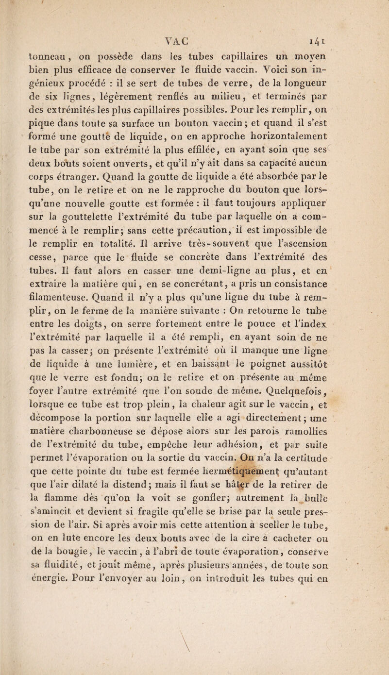 / VA.C i4 c tonneau, on possède dans les tubes capillaires un moyen bien plus efficace de conserver le fluide vaccin. Voici son in¬ génieux procédé : il se sert de tubes de verre, de la longueur de six lignes, légèrement renflés au milieu, et terminés par des extrémités les plus capillaires possibles. Pour les remplir, on pique dans toute sa surface un bouton vaccin ; et quand il s’est formé une goutté de liquide, on en approche horizontalement le tube par son extrémité la plus effilée, en ayant soin que ses deux bouts soient ouverts, et qu’il n’y ait dans sa capacité aucun corps étranger. Quand la goutte de liquide a été absorbée par le tube, on le retire et on ne le rapproche du bouton que lors¬ qu’une nouvelle goutte est formée : il faut toujours appliquer sur la gouttelette l’extrémité du tube par laquelle on a com¬ mencé à le remplir; sans cette précaution, il est impossible de le remplir en totalité. Il arrive très-souvent que l’ascension cesse, parce que le fluide se concrète dans l’extrémité des tubes. II faut alors en casser une demi-ligne au plus, et en extraire la matière qui, en se concrétant, a pris un consistance filamenteuse. Quand il n’y a plus qu’une ligne du tube à rem¬ plir, on le ferme de la manière suivante : On retourne le tube entre les doigts, on serre fortement entre le pouce et l'index l’extrémité par laquelle il a été rempli, en ayant soin de ne pas la casser; on présente l’extrémité où il manque une ligne de liquide à une lumière, et en baissant le poignet aussitôt que le verre est fondu; on le retire et on présente au meme foyer l’autre extrémité que l’on soude de même. Quelquefois, lorsque ce tube est trop plein, la chaleur agit sur le vaccin s et décompose la portion sur laquelle elle a agi directement; une matière charbonneuse se dépose alors sur les parois ramollies de l’extrémité du tube, empêche leur adhésion, et par suite permet l’évaporation ou la sortie du vaccin. On n’a la certitude que cette pointe du tube est fermée hermétiquement qu’autant que flair dilaté la distend; mais il faut se hâter de la retirer de la flamme dès qu’on la voit se gonfler; autrement la bulle s’amincit et devient si fragile qu’elle se brise par la seule pres¬ sion de flair. Si après avoir mis cette attention à sceller le tube, on en iute encore les deux bouts avec de la cire à cacheter ou de la bougie, le vaccin, à l’abri de toute évaporation, conserve sa fluidité, et jouit même, après plusieurs années, de toute son énergie. Pour l’envoyer au loin, on introduit les tubes qui en