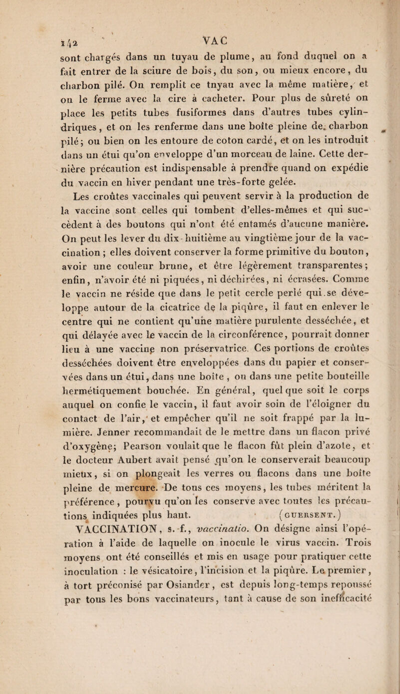 l/*2 sont chargés dans un tuyau de plume, au fond duquel on a fait entrer de la sciure de bois, du son, ou mieux encore, du charbon pilé. On remplit ce tnyau avec la même matière, et on le ferme avec la cire à cacheter. Pour plus de sûreté on place les petits tubes fusiformes dans d’autres tubes cylin¬ driques , et on les renferme dans une boîte pleine de. charbon pilé; ou bien on les entoure de coton cardé, et on les introduit dans un étui qu’on enveloppe d’un morceau de laine. Cette der¬ nière précaution est indispensable à prendre quand on expédie du vaccin en hiver pendant une très-forte gelée. Les croûtes vaccinales qui peuvent servir à la production de la vaccine sont celles qui tombent d’elles-mêmes et qui suc¬ cèdent à des boutons qui n’ont été entamés d’aucune manière. On peut les lever du dix huitième au vingtième jour de la vac¬ cination ; elles doivent conserver la forme primitive du bouton, avoir une couleur brune, et être légèrement transparentes; enfin, n’avoir été ni piquées, ni déchirées, ni écrasées. Comme le vaccin ne réside que dans le petit cercle perlé qui.se déve¬ loppe autour de la cicatrice de la piqûre, il faut en enlever le centre qui ne contient qu’une matière purulente desséchée, et qui délayée avec le vaccin de la circonférence, pourrait donner lieu à une vaccine non préservatrice. Ces portions de croûtes desséchées doivent être enveloppées dans du papier et conser¬ vées dans un étui, dans une boîte , ou dans une petite bouteille hermétiquement bouchée. En général, quelque soit le corps auquel on confie le vaccin, il faut avoir soin de l’éloigner du contact de l’air, et empêcher qu’il ne soit frappé par la lu¬ mière. Jenner recommandait de le mettre dans un flacon privé d’oxygène; Pearson voulait que le flacon fût plein d’azote, et le docteur Aubert avait pensé qu’on le conserverait beaucoup mieux, si on plongeait les verres ou flacons dans une boîte pleine de mercure. De tous ces moyens, les tubes méritent la préférence, pourvu qu’on les conserve avec toutes les précau¬ tions indiquées plus haut. (guersent.) VACCINATION, s. f., vaccinatio. On désigne ainsi l’opé¬ ration à l’aide de laquelle on inocule le virus vaccin. Trois moyens ont été conseillés et mis en usage pour pratiquer cette inoculation : le vésicatoire, l’incision et la piqûre. Le premier, à tort préconisé par Osiander, est depuis long-temps repoussé par tous les bons vaccinateurs, tant à cause de son inefficacité