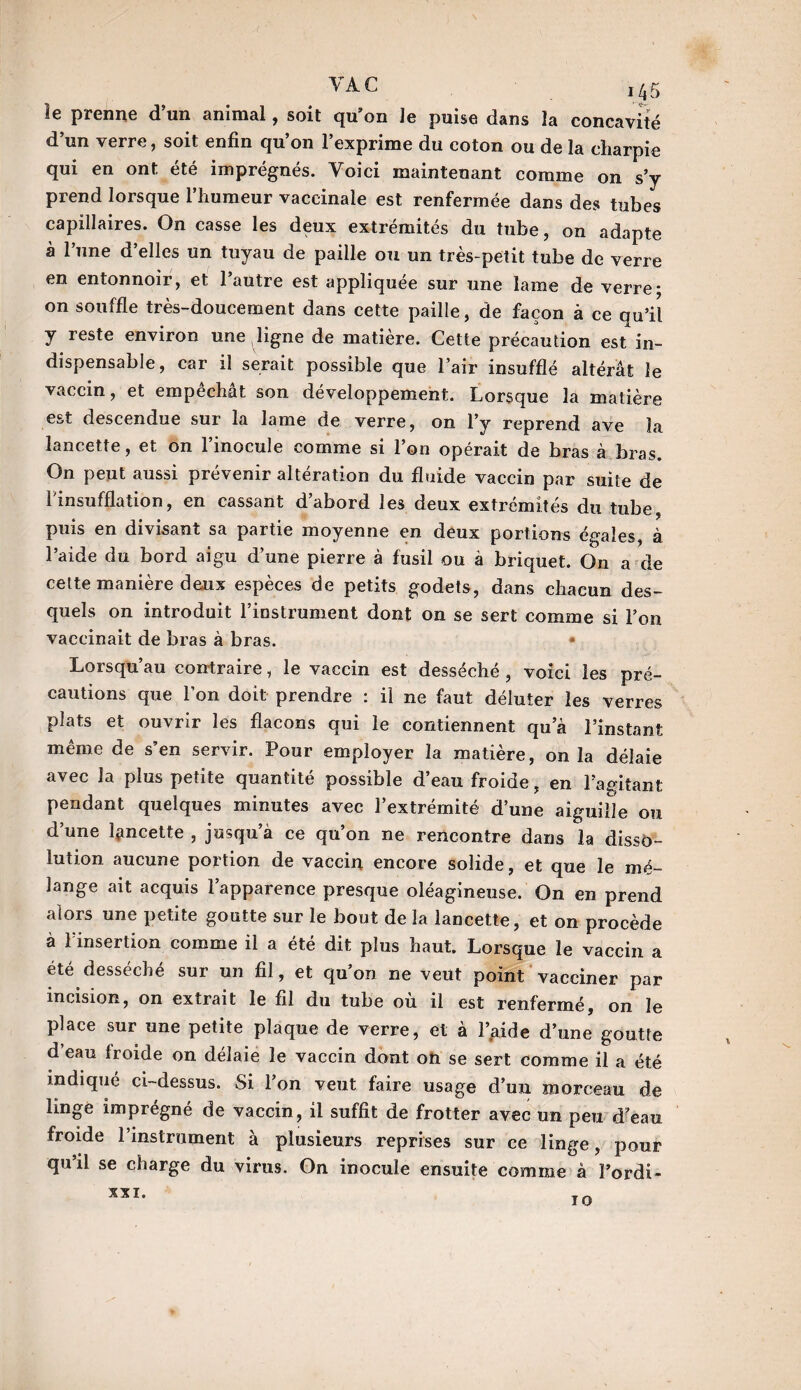 VAC ,45 le prenne d’un animal, soit qu’on Je puise dans la concavité d’un verre, soit enfin qu’on l’exprime du coton ou de la charpie qui en ont. été imprégnés. Voici maintenant comme on s’y prend lorsque l’humeur vaccinale est renfermée dans des tubes capillaires. On casse les deux extrémités du tube, on adapte à l’une d’elles un tuyau de paille ou un très-petit tube de verre en entonnoir, et l’autre est appliquée sur une lame de verre* on souffle très-doucement dans cette paille, de façon à ce qu’il y reste environ une ligne de matière. Cette précaution est in¬ dispensable, car il serait possible que l’air insufflé altérât le vaccin, et empechat son développement. Lorsque la matière est descendue sur la lame de verre, on l’y reprend ave la lancette, et on l’inocule comme si l’on opérait de bras à bras. On peut aussi prévenir altération du fluide vaccin par suite de l'insufflation, en cassant d’abord les deux extrémités du tube, puis en divisant sa partie moyenne en deux portions égales, à l’aide du bord aigu d’une pierre à fusil ou à briquet. On a de cette manière deux espèces de petits godets, dans chacun des¬ quels on introduit l’instrument dont on se sert comme si l’on vaccinait de bras à bras. * Lorsqu’au contraire, le vaccin est desséché , voici les pré¬ cautions que l’on doit prendre : il ne faut déluter les verres plats et ouvrir les flacons qui le contiennent qu a l’instant même de s’en servir. Pour employer la matière, onia délaie avec la plus petite quantité possible d’eau froide, en l’agitant pendant quelques minutes avec l’extrémité d’une aiguille ou d’une lancette , jusqu’à ce qu’on ne rencontre dans la disso¬ lution aucune portion de vaccin encore solide, et que le mé¬ lange ait acquis l’apparence presque oléagineuse. On en prend alors une petite goutte sur le bout de la lancette, et on procède à l’insertion comme il a été dit plus haut. Lorsque le vaccin a été desséché sur un fil, et qu’on ne veut point vacciner par incision, on extrait le fil du tube où il est renfermé, on le place sur une petite plaque de verre, et à Laide d’une goutte d’eau froide on délaie le vaccin dont on se sert comme il a été indiqué ci-dessus. Si l’on veut faire usage d’un morceau de linge imprégné de vaccin, il suffit de frotter avec un peu d’eau froide l’instrument à plusieurs reprises sur ce linge, pour qu’il se charge du virus. On inocule ensuite comme à Fordi- XXI.