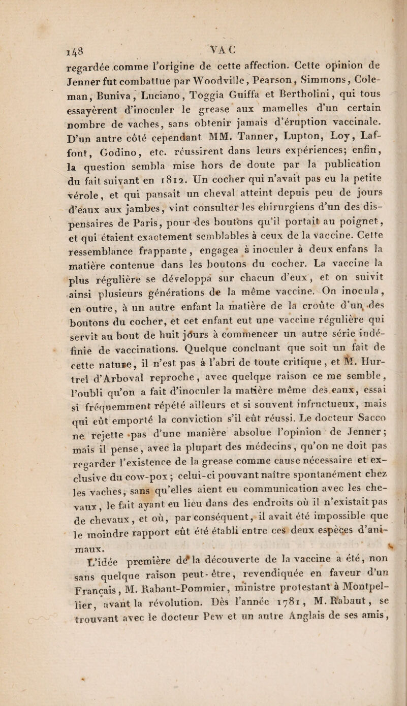 I 148 ■ VAC regardée comme l’origine de cette affection. Cette opinion de Jenner fut combattue par Woodvilîe, Pearson, Simmons, Cole¬ man, Buniva, Luciano, Toggia Guiffa et Bertholini, qui tous essayèrent d’inoculer le grease aux mamelles d un certain nombre de vaches, sans obtenir jamais d’éruption vaccinale. D’un autre côté cependant MM. Tanner, Lupton, Loy, Laf¬ font, Godino, etc. réussirent dans leurs expériences; enfin, la question sembla mise hors de doute par la publication du fait suivant en 1812. Un cocher qui n’avait pas eu la petite vérole, et qui pansait un cheval atteint depuis peu de jours d’eaux aux jambes, vint consulter les chirurgiens d’un des dis¬ pensaires de Paris, pour des boutbns qu’il portait au poignet , et qui étaient exactement semblables à ceux de la vaccine. Cette ressemblance frappante, engagea à inoculer à deux enfans la matière contenue dans les boutons du cocher. La vaccine la plus régulière se développa sur chacun d’eux, et on suivit ainsi plusieurs générations de la même vaccine. On inocula, en outre, à un autre enfant la matière de la croûte d’un des boutons du cocher, et cet enfant eut une vaccine régulière qui servit au bout de huit jôurs à commencer un autre série indé¬ finie de vaccinations. Quelque concluant que soit un fait de cette nature, il n’est pas à l’abri de toute critique , et M. Huî¬ tre! d’Àrboval reproche, avec quelque raison cerne semble, l’oubli qu’011 a fait d’inoculer la matière même des eaux, essai si fréquemment répété ailleurs et si souvent infructueux, mais qui eût emporté la conviction s’il eût réussi. Le docteur Sacco ne reiette pas d’une manière absolue l’opinion de Jenner; mais il pense, avec la plupart des médecins, qu’on ne doit pas regarder l’existence de la grease comme cause nécessaire et ex¬ clusive du cow-pox; celui-ci pouvant naître spontanément chez les vaches, sans quelles aient eu communication avec les che¬ vaux le fait ayant eu lieu dans des endroits où il n’existait pas de chevaux, et où, par conséquent, il avait été impossible que le moindre rapport eût été établi entre ces deux espèces d’ani¬ maux. L’idée première dé*la découverte de la vaccine a été, non sans quelque raison peut-être, revendiquée en faveur d’un Français, M. Rabauî-Pomraier, ministre protestant à Montpel¬ lier, avant la révolution. Dès l’année 1781, M. Rabaut, se trouvant avec le docteur Pew et un autre Anglais de ses amis,