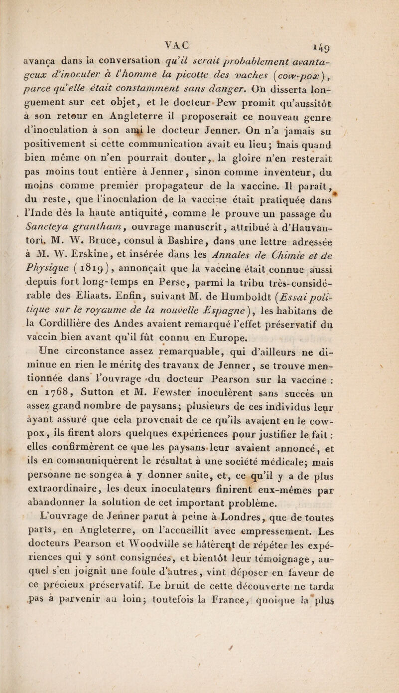 J VAC 149 avança dans la conversation qu il serait probablement avanta¬ geux d’inoculer a Vhomme la picolte des vaches (cow-pox) , parce qu elle était constamment sans danger. O'n disserta lon¬ guement sur cet objet, et le docteur Pew promit qu’aussitôt à son retour en Angleterre il proposerait ce nouveau genre d’inoculation à son and le docteur Jenner. On n’a jamais su positivement si cette communication avait eu lieu; tuais quand bien même on n’en pourrait douter, la gloire n’en resterait pas moins tout entière à Jenner, sinon comme inventeur, du moins comme premier propagateur de la vaccine. Il paraît , du reste, que i’inocuïalion de la vaccine était pratiquée dans* . l’Inde dès la haute antiquité, comme le prouve un passage du Sancteya grantham, ouvrage manuscrit, attribué à d’Hauvan- tori. M. W. Bruce, consul à Bashire, dans une lettre adressée à M. W. Erskine, et insérée dans les Annales de Chimie et de Physique (1819) , annonçait que la vaccine était connue aussi depuis fort long-temps en Perse, parmi la tribu très-considé¬ rable des Eliaats. Enfin, suivant M. de Humboldt (Essai poli¬ tique sur le royaume de la nouvelle Espagne ), les habitans de la Cordillière des Andes avaient remarqué l’effet préservatif du vaccin bien avant qu’il fût connu en Europe. Une circonstance assez remarquable, qui d’ailleurs ne di¬ minue en rien le mérite des travaux de Jenner, se trouve men¬ tionnée dans l’ouvrage du docteur Pearson sur la vaccine : en 1768, Sutton et M. Fewster inoculèrent sans succès un assez grand nombre de paysans; plusieurs de ces individus leur ayant assuré que cela provenait de ce qu’ils avaient eu le cow- pox , ils firent alors quelques expériences pour justifier le fait : elles confirmèrent ce que les paysans leur avaient annoncé, et ils en communiquèrent le résultat à une société médicale; mais personne ne songea à y donner suite, et, ce qu’il y a de plus extraordinaire, les deux inoculateurs finirent eux-mêmes par abandonner la solution de cet important problème. L’ouvrage de Jenner parut à peine à Londres, que de toutes parts, en Angleterre, on l’accueillit avec empressement. Les docteurs Pearson et Woodville se hâtèrent de répéter les expé¬ riences qui y sont consignées, et bientôt leur témoignage, au¬ quel s’en joignit une foule d’autres, vint déposer en faveur de ce précieux préservatif. Le bruit de cette découverte ne tarda .pas à parvenir au loin; toutefois la France, quoique la plu$ t
