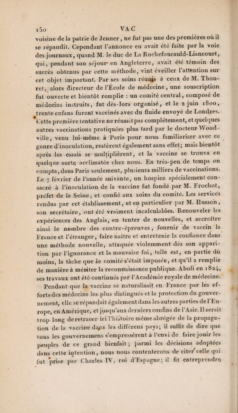 voisine de la patrie de Jenner , ne fut pas une des premières où il se répandit. Cependant l’annonce en avait été faite par la voie des journaux, quand M. le duc de La Rochefoucauld-Liancourt, qui, pendant son séjour en Angleterre, avait été témoin des succès obtenus par cette méthode, vint éveiller 1 attention sur cet objet important. Par ses soins réunjs à ceux de M. Thou- ret, alors directeur de l’École de médecine, une souscription fut ouverte et bientôt remplie : un comité central, composé de médecins instruits, fut dès-lors organisé, et le 2 juin 1800, trente enfans furent vaccinés avec du fluide envoyé de Londres. Cette première tentative ne réussit pas complètement, et quelques autres vaccinations pratiquées plus tard par le docteur- Wood- ville, venu lui-même à Paris pour nous familiariser avec ce genre d’inoculation, restèrent également sans effet; mais bientôt après les essais se multiplièrent, et la vaccine se trouva en quelque sorte acclimatée chez nous. En très-peu de temps on compta,dans Paris seulement, plusieurs milliers de vaccinations. Le 9 février de l’année suivante, un hospice spécialement con¬ sacré à l’inoculation de la vaccine fut fondé par M. Frochot, préfet de la Seine, et confié aux soins du comité. Les services rendus par cet établissement, et en particulier par M. Hussein , son secrétaire, ont été vraiment incalculables. Renouveler les expériences des Anglais, en tenter de nouvelles, et accroître ainsi le nombre des contre-épreuves, fournir de vaccin la France et l’étranger, faire naître et entretenir la confiance dans une méthode nouvelle, attaquée violemment dès son appari¬ tion par l’ignorance et la mauvaise foi, telle est, en partie du moins, la tâche que le comité s’était imposée, et qu’il a remplie de manière à mériter la reconnaissance publique. Aboli en 1824, ses travaux ont été continués par l’Académie royale de médecine. Pendant que la vaccine se naturalisait en France par les ef¬ forts des médecins les plus distingués et la protection du gouver¬ nement, elle se répandait également dans les autres parties de l’Eu¬ rope, en Amérique, et jusqu’aux derniers confins de l’Asie. 11 serait trop long de retracer ici l’histoire même abrégée de la propaga¬ tion de la vaccine da/is les différens pays; il suffit de dire que tous les gouvernemens s’empressèrent à l’envi de faire jouir les peuples de ce grand bienfait ; parmi les décisions adoptées dans cette intention, nous nous contenterons de citer celle qui fut prise par Charles IV, roi d’Espagne; il fit entreprendre