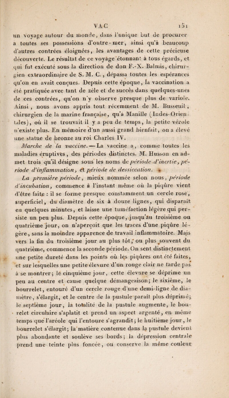 un voyage autour du monde, dans l’unique but de procurer a toutes ses possessions d’outre-mer, ainsi qu’à beaucoup d’autres contrées éloignées, les avantages de cette précieuse découverte. Le résultat de ce voyage étonnant à tous égards, et qui fut exécuté sous la direction de don F.-X. Balmis, chirur¬ gien extraordinaire de S. M. C., dépassa toutes les espérances qu’on en avait conçues. Depuis cette époque, la vaccination a été pratiquée avec tant de zèle et de succès dans quelques-unes de ces contrées, qu’on n'y observe presque plus de variole. Ainsi , nous avons appris tout récemment de M. Busseuii , chirurgien de la marine française, qu’à Manille (Indes-Orien¬ tales), où il se trouvait il y a peu de temps, la petite vérole n’existe plus. En mémoire d’un aussi grand bienfait, on a élevé une statue de bronze au roi Charles IY. Marche de la vaccine. — La vaccine a, comme toutes les maladies éruptives , des périodes distinctes. M. Htisson en ad¬ met trois qu’il désigne sous les noms de période, d’inertie, pé¬ riode d'inflammation, et période de dessiccation. * La première période, mieux nommée selon nous, période d’incubation, commence à l’instant même où la piqûre vient d’être faite : il se forme presque constamment un cercle rose, superficiel, du diamètre de six à douze lignes, qui disparait en quelques minutes, et laisse une tuméfaction légère qui per¬ siste un peu plus. Depuis cette époque, jusqu’au troisième ou quatrième jour, on n’aperçoit que les traces d’une piqûre lé¬ gère, sans la moindre apparence de travail inflammatoire. Mais vers la fin du troisième jour au plus tôt,' ou plus ^souvent du quatrième, commence la seconde période. On sent distinctement une petite dureté dans les points où les piqûres ont été faites, et sur lesquelles une petite élevure d’un rouge clair ne tarde pas à se montrer; le cinquième jour, cette élevure se déprime un peu au centre et cause quelque démangeaison; le sixième, le bourrelet, entouré d’un cercle rouge d une demi-ligne de dia¬ mètre, s’élargit, et le centre de la pustule paraît plus déprimé; le septième jour, la totalité de la pustule augmente, le bon- relet circulaire s’aplatit et prend un aspect argenté, en même temps que l’aréole qui l’entoure s’agrandit; le huitième jour , le bourrelet s’élargit; la matière contenue dans la pustule devient plus abondante et soulève ses bords ; la dépression centrale prend une teinte plus foncée, ou conserve la môme couleur