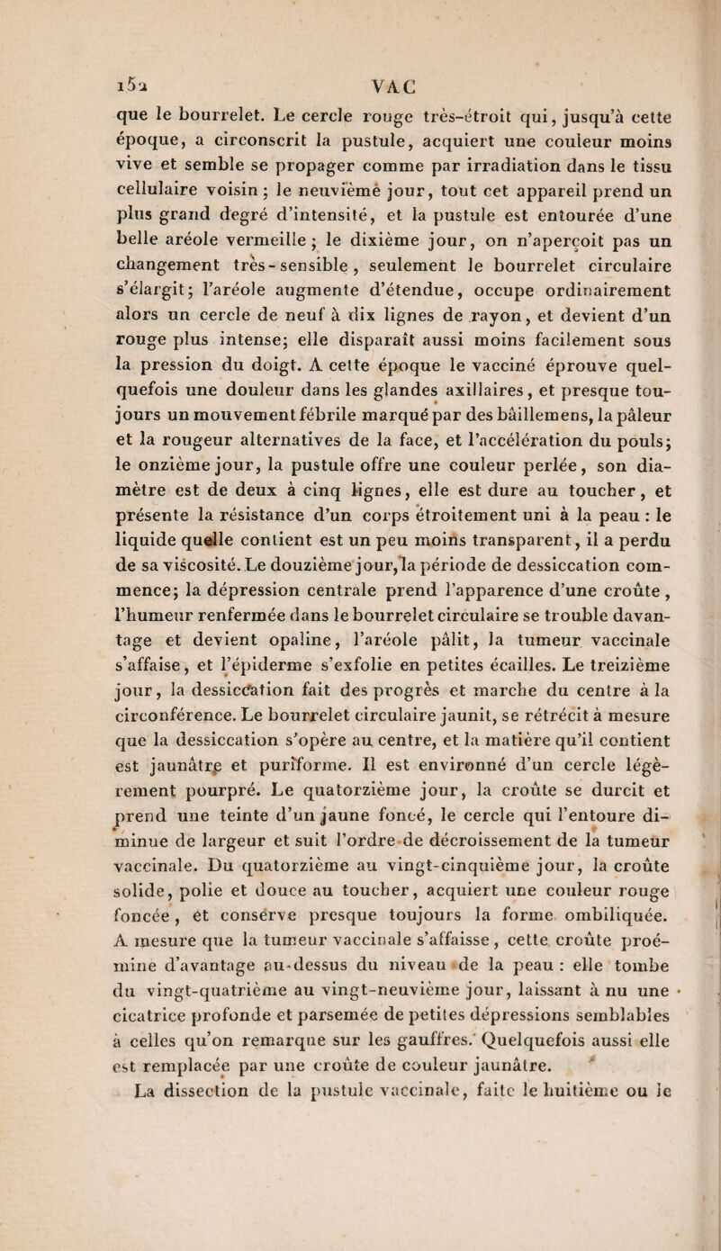 que le bourrelet. Le cercle rouge très-étroit qui, jusqu’à cette époque, a circonscrit la pustule, acquiert une couleur moins vive et semble se propager comme par irradiation dans le tissu cellulaire voisin ; le neuvièmè jour, tout cet appareil prend un plus grand degré d’intensité, et la pustule est entourée d’une belle aréole vermeille; le dixième jour, on n’aperçoit pas un changement très-sensible , seulement le bourrelet circulaire s’élargit; l’aréole augmente d’étendue, occupe ordinairement alors un cercle de neuf à dix lignes de rayon, et devient d’un rouge plus intense; elle disparaît aussi moins facilement sous la pression du doigt. A cette époque le vacciné éprouve quel¬ quefois une douleur dans les glandes axillaires, et presque tou¬ jours un mouvement fébrile marqué par des bâillemens, la pâleur et la rongeur alternatives de la face, et l’accélération du pouls; le onzième jour, la pustule offre une couleur perlée, son dia¬ mètre est de deux à cinq lignes, elle est dure au toucher, et présente la résistance d’un corps étroitement uni à la peau : le liquide quelle contient est un peu moins transparent, il a perdu de sa viscosité. Le douzième jour, la période de dessiccation com¬ mence; la dépression centrale prend l’apparence d’une croûte , l’humeur renfermée dans le bourrelet circulaire se trouble davan¬ tage et devient opaline, l’aréole pâlit, la tumeur vaccinale s’affaise, et l’épiderme s’exfolie en petites écailles. Le treizième jour, la dessiccation fait des progrès et marche du centre à la circonférence. Le bourrelet circulaire jaunit, se rétrécit à mesure que la dessiccation s’opère au centre, et la matière qu’il contient est jaunâtrp et puriforme. Il est environné d’un cercle légè¬ rement pourpré. Le quatorzième jour, la croûte se durcit et prend une teinte d’un jaune foncé, le cercle qui l’entoure di- * , minue de largeur et suit l’ordre de décroissement de la tumeur vaccinale. Du quatorzième au vingt-cinquième jour, la croûte solide, polie et douce au toucher, acquiert une couleur rouge foncée , et conserve presque toujours la forme ombiliquée. A mesure que la tumeur vaccinale s’affaisse , cette croûte proé- mine d’avantage au-dessus du niveau de la peau : elle tombe du vingt-quatrième au vingt-neuvième jour, laissant à nu une • cicatrice profonde et parsemée de petites dépressions semblables à celles qu’on remarque sur les gauffres. Quelquefois aussi elle est remplacée par une croûte de couleur jaunâtre. La dissection de la pustule vaccinale, faite le huitième ou le