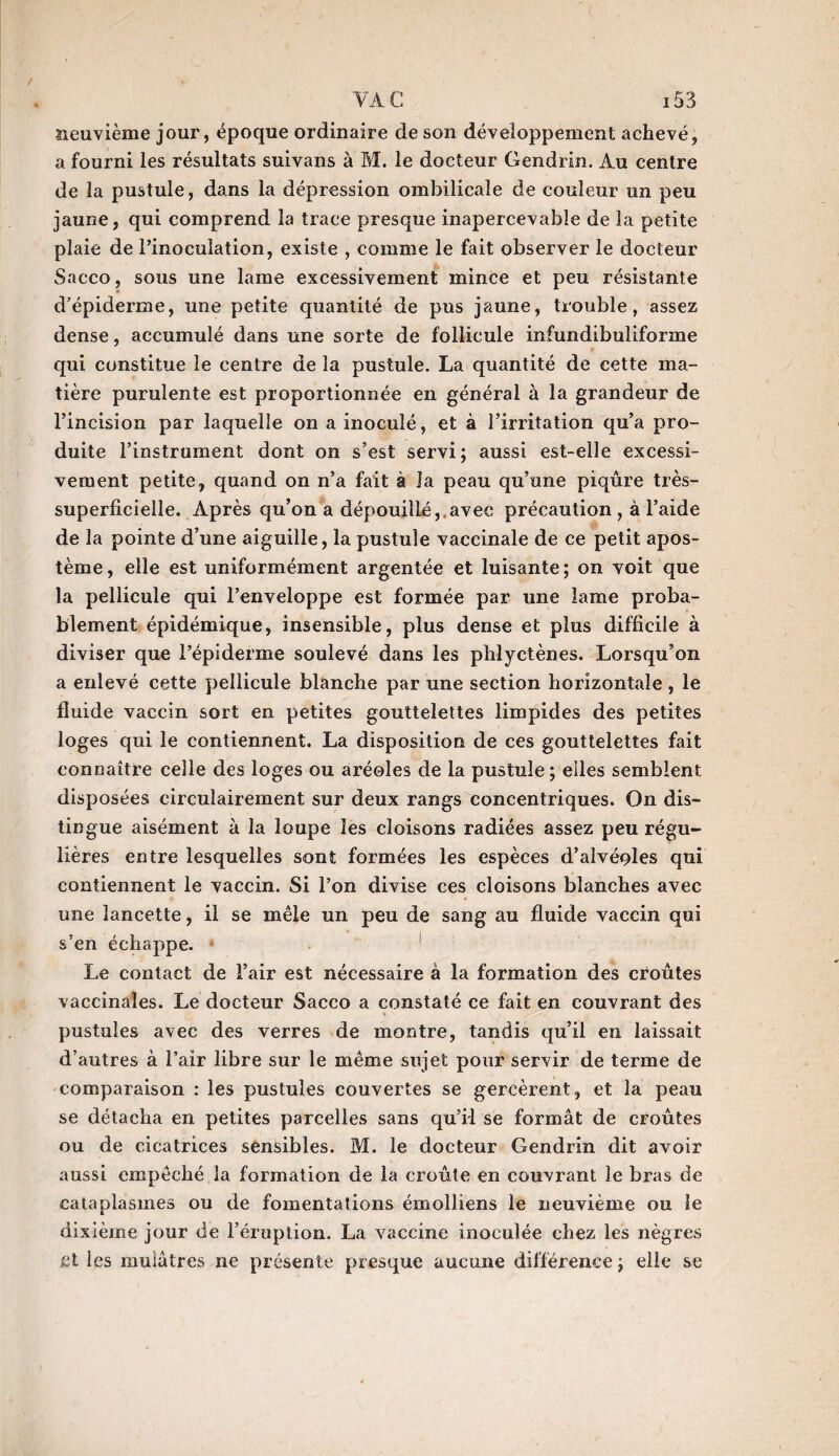 neuvième jour, époque ordinaire de son développement achevé, a fourni les résultats suivans à M. le docteur Gendrin. Au centre de la pustule, dans la dépression ombilicale de couleur un peu jaune, qui comprend la trace presque inapercevable de la petite plaie de l’inoculation, existe , comme le fait observer le docteur Sacco, sous une lame excessivement mince et peu résistante d’épiderme, une petite quantité de pus jaune, trouble, assez dense, accumulé dans une sorte de follicule infundibuliforme qui constitue le centre de la pustule. La quantité de cette ma¬ tière purulente est proportionnée en général à la grandeur de l’incision par laquelle on a inoculé, et à l’irritation qu’a pro¬ duite l’instrument dont on s’est servi; aussi est-elle excessi¬ vement petite, quand on n’a fait à la peau qu’une piqûre très- superficielle. Après qu’on a dépouillé,.avec précaution , à l’aide de la pointe d’une aiguille, la pustule vaccinale de ce petit apos- tème, elle est uniformément argentée et luisante; on voit que la pellicule qui l’enveloppe est formée par une lame proba¬ blement épidémique, insensible, plus dense et plus difficile à diviser que l’épiderme soulevé dans les phlyetènes. Lorsqu’on a enlevé cette pellicule blanche par une section horizontale, le fluide vaccin sort en petites gouttelettes limpides des petites loges qui le contiennent. La disposition de ces gouttelettes fait connaître celle des loges ou aréoles de la pustule ; elles semblent disposées eirculairement sur deux rangs concentriques. On dis¬ tingue aisément à la loupe les cloisons radiées assez peu régu¬ lières entre lesquelles sont formées les espèces d’alvéoles qui contiennent le vaccin. Si l’on divise ces cloisons blanches avec une lancette, il se mêle un peu de sang au fluide vaccin qui s’en échappe. Le contact de l’air est nécessaire à la formation des croûtes vaccinales. Le docteur Sacco a constaté ce fait en couvrant des pustules avec des verres de montre, tandis qu’il en laissait d’autres à l’air libre sur le même sujet pour servir de terme de comparaison : les pustules couvertes se gercèrent, et la peau se détacha en petites parcelles sans qu’il se formât de croûtes ou de cicatrices sensibles. M. le docteur Gendrin dit avoir aussi empêché la formation de la croûte en couvrant le bras de cataplasmes ou de fomentations émolliens le neuvième ou le dixième jour de l’éruption. La vaccine inoculée chez les nègres et les mulâtres ne présente presque aucune différence ; elle se