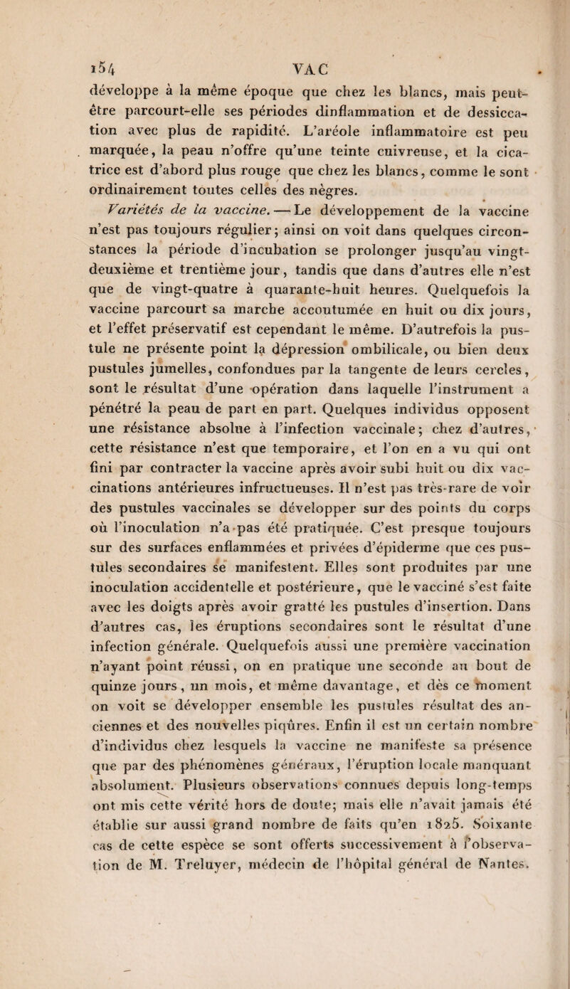 développe à la même époque que chez les blancs, mais peut- être parcourt-elle ses périodes dinflammation et de dessicca- tion avec plus de rapidité. L’aréole inflammatoire est peu marquée, la peau n’offre qu’une teinte cuivreuse, et la cica¬ trice est d’abord plus rouge que chez les blancs, comme le sont ordinairement toutes celles des nègres. ü # Variétés de la vaccine. — Le développement de la vaccine n’est pas toujours régulier; ainsi on voit dans quelques circon¬ stances la période d’incubation se prolonger jusqu’au vingt- deuxième et trentième jour, tandis que dans d’autres elle n’est que de vingt-quatre à quarante-huit heures. Quelquefois la vaccine parcourt sa marche accoutumée en huit ou dix jours, et l’effet préservatif est cependant le même. D’autrefois la pus¬ tule ne présente point la dépression ombilicale, ou bien deux pustules jumelles, confondues par la tangente de leurs cercles, sont le résultat d’une opération dans laquelle l’instrument a pénétré la peau de part en part. Quelques individus opposent une résistance absolue à l’infection vaccinale; chez d’autres, cette résistance n’est que temporaire, et l’on en a vu qui ont fini par contracter la vaccine après avoir subi huit ou dix vac¬ cinations antérieures infructueuses. Il n’est pas très-rare de voir des pustules vaccinales se développer sur des points du corps où l’inoculation n’a pas été pratiquée. C’est presque toujours sur des surfaces enflammées et privées d’épiderme que ces pus¬ tules secondaires se manifestent. Elles sont produites par une inoculation accidentelle et postérieure, que le vacciné s’est faite avec les doigts après avoir gratté les pustules d’insertion. Dans d’autres cas, les éruptions secondaires sont le résultat d’une infection générale. Quelquefois aussi une première vaccination n’ayant point réussi, on en pratique une seconde au bout de quinze jours, un mois, et même davantage, et dès ce moment on voit se développer ensemble les pustules résultat des an¬ ciennes et des nouvelles piqûres. Enfin il est un certain nombre d’individus chez lesquels la vaccine ne manifeste sa présence que par des phénomènes généraux, l’éruption locale manquant absolument. Plusieurs observations connues depuis long-temps ont mis cette vérité hors de doute; mais elle n’avait jamais été établie sur aussi grand nombre de faits qu’en 1825. Soixante cas de cette espèce se sont offerts successivement à l’observa- îion de M. Treluyer, médecin de l’hôpital général de Nantes.