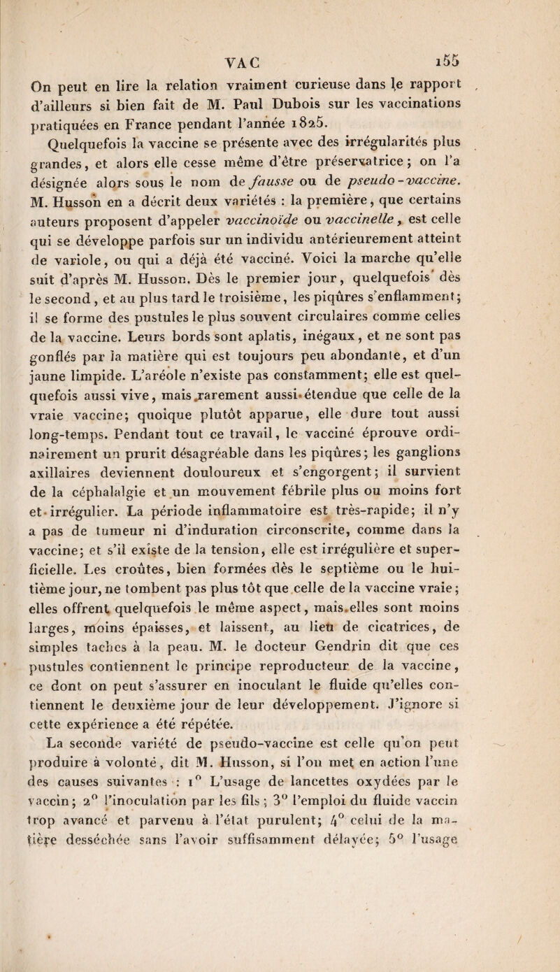 On peut en lire la relation vraiment curieuse dans le rapport d’ailleurs si bien fait de M. Paul Dubois sur les vaccinations pratiquées en France pendant l’année i8a5. Quelquefois la vaccine se présente avec des irrégularités plus grandes, et alors elle cesse même d’être préservatrice; on l’a désignée alors sous le nom de fausse ou de pseudo-vaccine. M. Husson en a décrit deux variétés : la première 5 que certains auteurs proposent d’appeler vaccinoïde ou vaccinelle, est celle qui se développe parfois sur un individu antérieurement atteint de variole, ou qui a déjà été vacciné. Voici la marche qu’elle suit d’après M. Husson. Dès le premier jour, quelquefois’ dès le second , et au plus tard le troisième, les piqûres s'enflamment; i! se forme des pustules le plus souvent circulaires comme celles de la vaccine. Leurs bords sont aplatis, inégaux, et ne sont pas gonflés par la matière qui est toujours peu abondante, et d’un jaune limpide. L’aréole n’existe pas constamment; elle est quel¬ quefois aussi vive, mais .rarement aussi-étendue que celle de la vraie vaccine; quoique plutôt apparue, elle dure tout aussi long-temps. Pendant tout ce travail, le vacciné éprouve ordi¬ nairement un prurit désagréable dans les piqûres; les ganglions axillaires deviennent douloureux et s’engorgent ; il survient de la céphalalgie et un mouvement fébrile plus ou moins fort et irrégulier. La période inflammatoire est très-rapide; il n’y a pas de tumeur ni d’induration circonscrite, comme dans la vaccine; et s’il existe de la tension, elle est irrégulière et super¬ ficielle. Les croûtes, bien formées dès le septième ou le hui¬ tième jour, ne tombent pas plus tôt que celle de la vaccine vraie ; elles offrent quelquefois le même aspect, mais.elles sont moins larges, moins épaisses, et laissent, au lien de cicatrices, de simples taches à la peau. M. le docteur Gendrin dit que ces pustules contiennent le principe reproducteur de la vaccine, ce dont on peut s’assurer en inoculant le fluide qu’elles con¬ tiennent le deuxième jour de leur développement. J’ignore si cette expérience a été répétée. La seconde variété de pseudo-vaccine est celle qu’on peut produire à volonté, dit M. Husson, si l’on met en action l’une des causes suivantes : i° L’usage de lancettes oxydées par Je vaccin; 2° l’inoculation par les fils ; 3° l’emploi du fluide vaccin trop avancé et parvenu à l’état purulent; 4° celui de la ma¬ tière desséchée sans l’avoir suffisamment délayée; 5° l’usage