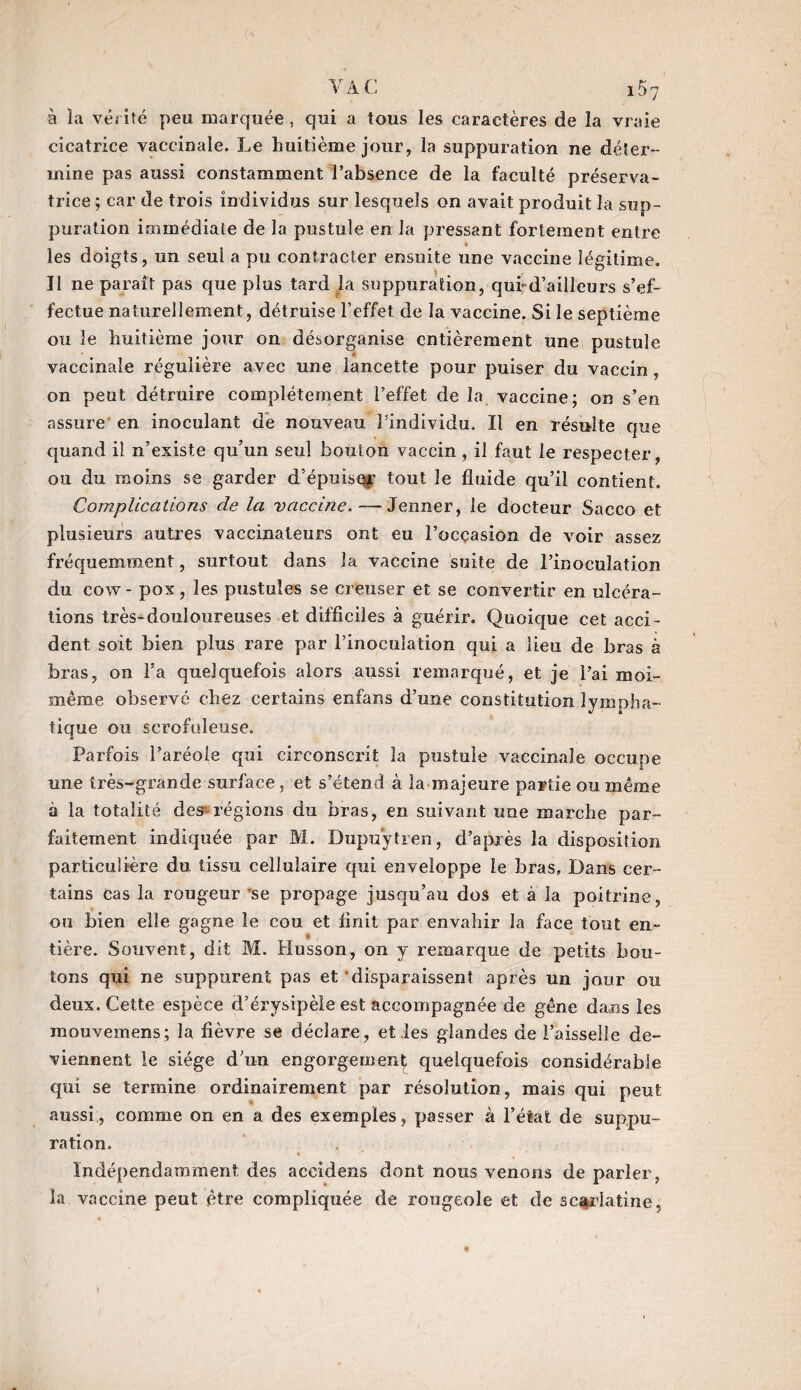 à la vérité peu marquée, qui a tous les caractères de la vraie cicatrice vaccinale. Le huitième jour, la suppuration ne déter¬ mine pas aussi constamment l’absence de la faculté préserva¬ trice ; car de trois individus sur lesquels on avait produit la sup¬ puration immédiate de la pustule en la pressant fortement entre * les doigts, un seul a pu contracter ensuite une vaccine légitime. Il ne parait pas que plus tard la suppuration, qui* d’ailleurs s’ef¬ fectue naturellement, détruise l’effet de la vaccine. Si le septième ou le huitième jour on désorganise entièrement une pustule vaccinale régulière avec une lancette pour puiser du vaccin, on peut détruire complètement l’effet de la vaccine; on s’en assure en inoculant de nouveau l’individu. Il en résulte que quand il n’existe qu’un seul bouton vaccin, il faut le respecter, ou du moins se garder d’épuisqr tout le fluide qu’il contient. Complications de la vaccine.—Jenner, le docteur Sacco et plusieurs autres vaccinateurs ont eu l’ocçasion de voir assez fréquemment, surtout dans la vaccine suite de l’inoculation du cow - pox, les pustules se creuser et se convertir en ulcéra¬ tions très-douloureuses et difficiles à guérir. Quoique cet acci¬ dent soit bien plus rare par Finoculation qui a lieu de bras à bras, on l’a quelquefois alors aussi remarqué, et je l’ai moi- même observé chez certains enfans d’une constitution lympha- tique ou scrofuleuse. Parfois l’aréoie qui circonscrit la pustule vaccinale occupe une très-grande surface , et s’étend à la majeure partie ou même à la totalité des régions du bras, en suivant une marche par¬ faitement indiquée par M. Dupuytren, d’après la disposition particulière du tissu cellulaire qui enveloppe le bras. Dans cer¬ tains cas la rougeur ’se propage jusqu’au dos et à la poitrine, ou bien elle gagne le cou et finit par envahir la face tout en¬ tière. Souvent, dit M. Husson, on y remarque de petits bou¬ tons qui ne suppurent pas et disparaissent après un jour ou deux. Cette espèce d’érysipèle est accompagnée de gêne dans les mouvemens; la fièvre se déclare, et les glandes de Faisselle de¬ viennent le siège d’un engorgement quelquefois considérable qui se termine ordinairement par résolution, mais qui peut aussi, comme on en a des exemples, passer à l’état de suppu¬ ration. Indépendamment des accidens dont nous venons de parler, la vaccine peut être compliquée de rougeole et de scarlatine,