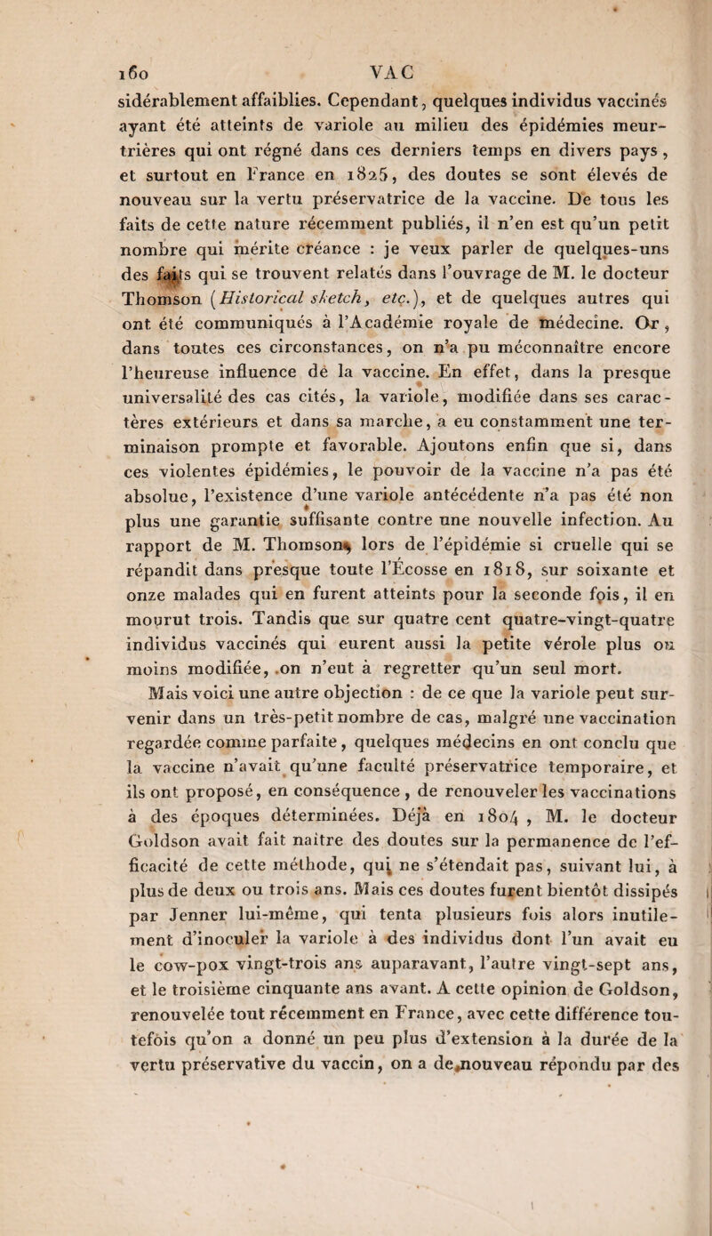 sidérablement affaiblies. Cependant, quelques individus vaccinés ayant été atteints de variole au milieu des épidémies meur¬ trières qui ont régné dans ces derniers temps en divers pays, et surtout en France en 182,5, des doutes se sont élevés de nouveau sur la vertu préservatrice de la vaccine. De tous les faits de cette nature récemment publiés, il n’en est qu’un petit nombre qui mérite créance : je veux parler de quelques-uns des fa^ts qui se trouvent relatés dans l’ouvrage de M. le docteur Thomson (Historical sketch, etc.), et de quelques autres qui ont été communiqués à l’Académie royale de médecine. Or , dans toutes ces circonstances, on n’a pu méconnaître encore l’heureuse influence de la vaccine. En effet, dans la presque universalité des cas cités, la variole, modifiée dans ses carac¬ tères extérieurs et dans sa marche, a eu constamment une ter¬ minaison prompte et favorable. Ajoutons enfin que si, dans ces violentes épidémies, le pouvoir de la vaccine n’a pas été absolue, l’existence d’une variole antécédente n’a pas été non plus une garantie suffisante contre une nouvelle infection. Au. rapport de M. Thomson^ lors de l’épidémie si cruelle qui se répandit dans presque toute l’Ecosse en 1818, sur soixante et onze malades qui en furent atteints pour la seconde fois, il en mourut trois. Tandis que sur quatre cent quatre-vingt-quatre individus vaccinés qui eurent aussi la petite vérole plus ou moins modifiée, on n’eut à regretter qu’un seul mort. Mais voici une autre objection : de ce que la variole peut sur¬ venir dans un très-petit nombre de cas, malgré une vaccination regardée comme parfaite, quelques médecins en ont conclu que la vaccine n’avait qu’une faculté préservatrice temporaire, et ils ont proposé, en conséquence , de renouveler les vaccinations à des époques déterminées. Déjà en 1804 , M. le docteur Goldson avait fait naître des doutes sur la permanence de l’ef¬ ficacité de cette méthode, qu^ ne s’étendait pas, suivant lui, à plus de deux ou trois ans. Mais ces doutes furent bientôt dissipés par Jenner lui-même, qui tenta plusieurs fois alors inutile¬ ment d’inoculer la variole à des individus dont l’un avait eu le cow-pox vingt-trois ans auparavant, l’autre vingt-sept ans, et le troisième cinquante ans avant. A cette opinion de Goldson, renouvelée tout récemment en France, avec cette différence tou¬ tefois qu’on a donné un peu plus d’extension à la durée de la vertu préservative du vaccin, on a de,nouveau répondu par des