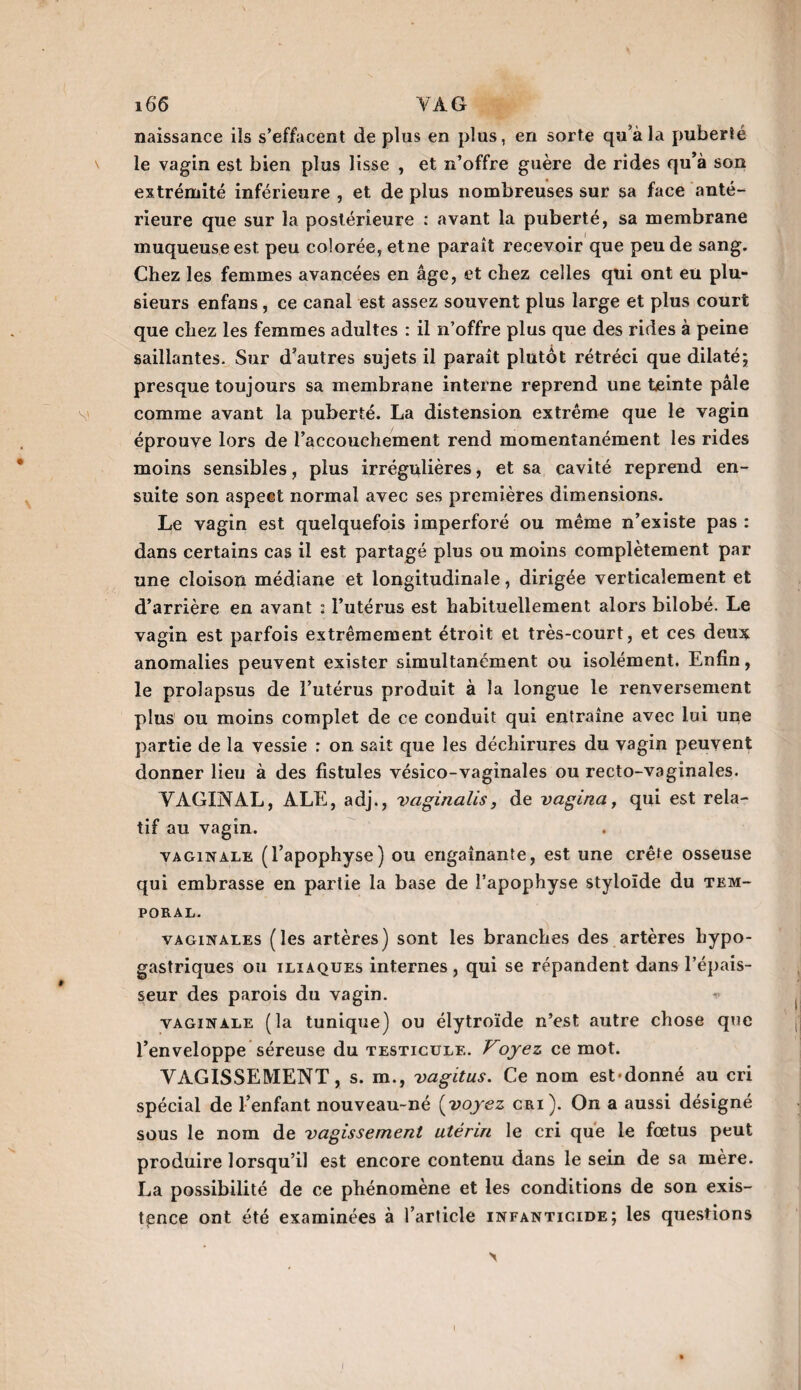 naissance ils s’effacent de plus en plus, en sorte qu’à la puberté le vagin est bien plus lisse , et n’offre guère de rides qu’à son extrémité inférieure , et de plus nombreuses sur sa face anté¬ rieure que sur la postérieure : avant la puberté, sa membrane muqueuse est peu colorée, et ne parait recevoir que peu de sang. Chez les femmes avancées en âge, et chez celles qui ont eu plu¬ sieurs enfans, ce canal est assez souvent plus large et plus court que chez les femmes adultes : il n’offre plus que des rides à peine saillantes. Sur d’autres sujets il paraît plutôt rétréci que dilaté; presque toujours sa membrane interne reprend une teinte pâle comme avant la puberté. La distension extrême que le vagin éprouve lors de l’accouchement rend momentanément les rides moins sensibles, plus irrégulières, et sa cavité reprend en¬ suite son aspect normal avec ses premières dimensions. Le vagin est quelquefois imperforé ou même n’existe pas : dans certains cas il est partagé plus ou moins complètement par une cloison médiane et longitudinale, dirigée verticalement et d’arrière en avant : l’utérus est habituellement alors bilobé. Le vagin est parfois extrêmement étroit et très-court, et ces deux anomalies peuvent exister simultanément ou isolément. Enfin, le prolapsus de l’utérus produit à la longue le renversement plus ou moins complet de ce conduit qui entraîne avec lui une partie de la vessie : on sait que les déchirures du vagin peuvent donner lieu à des fistules vésico-vaginales ou recto-vaginales. VAGINAL, ALE, adj., vaginaüs, de vagina, qui est rela¬ tif au vagin. vaginale (l’apophyse) ou engainante, est une crête osseuse qui embrasse en partie la base de l’apophyse styloïde du tem¬ poral. vaginales (les artères) sont les branches des artères hypo¬ gastriques ou iliaques internes, qui se répandent dans l’épais¬ seur des parois du vagin. vaginale (la tunique) ou élytroïde n’est autre chose que l’enveloppe séreuse du testicule. Voyez ce mot. VAGISSEMENT, s. m., vagitus. Ce nom est'donné au cri spécial de l’enfant nouveau-né (voyez cri). On a aussi désigné sous le nom de vagissement utérin le cri que le fœtus peut produire lorsqu’il est encore contenu dans le sein de sa mère. La possibilité de ce phénomène et les conditions de son exis¬ tence ont été examinées à l’article infanticide; les questions
