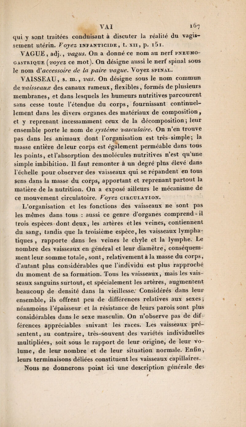 VAI ^>7 qui y sont traitées conduisant à discuter la réalité du vagis¬ sement utérin. Voyez infanticide, t. xii, p. i5i. VAGUE , adj., vagus. On a donné ce nom au nerf pneumo¬ gastrique (voyez ce mot]. On désigne aussi le nerf spinal sous le nom d’accessoire de la paire vague. Voyez spinal. VAISSEAU, s. m., vas. On désigne sous le nom commun de vaisseaux des canaux rameux, flexibles, formés de plusieurs membranes, et dans lesquels les humeurs nutritives parcourent sans cesse toute l’étencjue du corps, fournissant continuel¬ lement dans les divers organes des matériaux de composition 9 et y reprenant incessamment ceux de la décomposition ; leur ensemble porte le nom de système vasculaire. On n’en trouve pas dans les animaux dont l’organisation est très-simple; la masse entière de leur corps est également perméable dans tous les points, et l’absorption des molécules nutritives n’est qu’une simple imbibition. Il faut remonter à un degré plus élevé dans l’échelle pour observer des vaisseaux qui se répandent en tous sens dans la masse du corps, apportant et reprenant partout la matière de la nutrition. On a exposé ailleurs le mécanisme de ce mouvement circulatoire. Voyez circulation. L’organisation et les fonctions des vaisseaux ne sont pas les mêmes dans tous : aussi ce genre d'organes comprend-il trois espèces dont deux, les artères et les veines, contiennent du sang, tandis que la troisième espèce, les vaisseaux lympha¬ tiques , rapporte dans les veines le chyle et la lymphe. Le nombre des vaisseaux en général et leur diamètre, conséquem¬ ment leur somme totale, sont, relativement à la masse du corps, d’autant plus considérables que l’individu est plus rapproché du moment de sa formation. Tous les vaisseaux, mais Les vais¬ seaux sanguins surtout, et spécialement les artères, augmentent beaucoup de densité dans la vieillesse; Considérés dans leur ensemble, ils offrent peu de différences relatives aux sexes; néanmoins l’épaisseur et la résistance de leurs parois sont plus considérables dans le sexe masculin. On n’observe pas de dif¬ férences appréciables suivant les races. Les vaisseaux pré¬ sentent, au contraire, très-souvent des variétés individuelles multipliées, soit sous le rapport de leur origine, de leur vo¬ lume , de leur nombre et de leur situation normale. Enfin, leurs terminaisons déliées constituent les vaisseaux capillaires. Nous ne donnerons point ici une description générale des