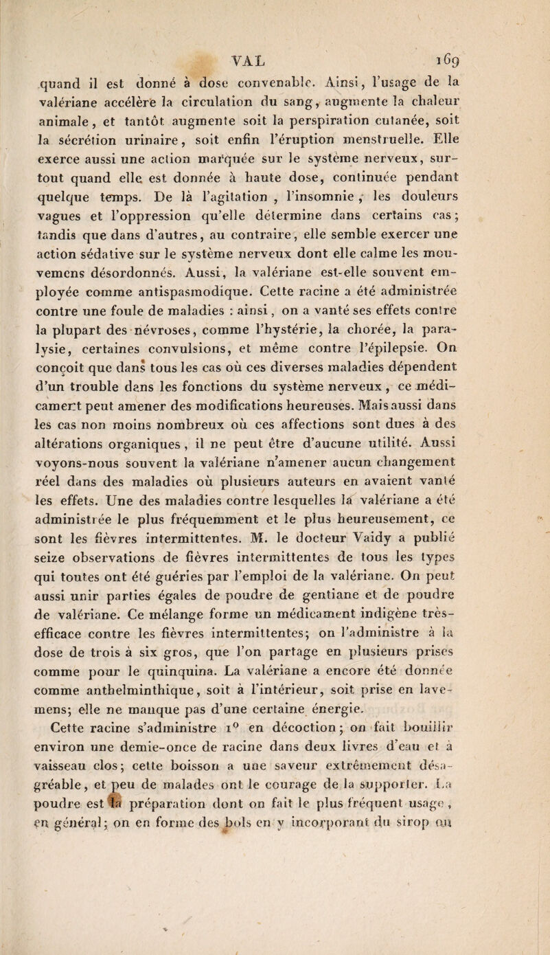 quand il est donné à dose convenable. Ainsi, l’usage de la valériane accélère la circulation du sang, augmente la chaleur animale, et tantôt augmente soit la perspiration cutanée, soit la sécrétion urinaire, soit enfin l’éruption menstruelle. Elle exerce aussi une action marquée sur le système nerveux, sur¬ tout quand elle est donnée à haute dose, continuée pendant quelque temps. De là l’agitation , l’insomnie , les douleurs vagues et l’oppression qu’elle détermine dans certains cas ; tandis que dans d’autres, au contraire, elle semble exercer une action sédative sur le système nerveux dont elle calme les mou- vemens désordonnés. Aussi, la valériane est-elle souvent em¬ ployée comme antispasmodique. Cette racine a été administrée contre une foule de maladies : ainsi, on a vanté ses effets contre la plupart des névroses, comme l’hystérie, la cliorée, la para¬ lysie, certaines convulsions, et même contre l’épilepsie. On conçoit que dans tous les cas où ces diverses maladies dépendent d’un trouble dans les fonctions du système nerveux, ee médi¬ cament peut amener des modifications heureuses. Mais aussi dans les cas non moins nombreux où ces affections sont dues à des altérations organiques , il ne peut être d’aucune utilité. Aussi voyons-nous souvent la valériane n’amener aucun changement réel dans des maladies où plusieurs auteurs en avaient vanté les effets. Une des maladies contre lesquelles là valériane a été administrée le plus fréquemment et le plus heureusement, ce sont les fièvres intermittentes. M. le docteur Vaidy a publié seize observations de fièvres intermittentes de tous les types qui toutes ont été guéries par l’emploi de la valériane. On peut aussi unir parties égales de poudre de gentiane et de poudre de valériane. Ce mélange forme un médicament indigène très- efficace contre les fièvres intermittentes; on l’administre à la dose de trois à six gros, que l’on partage en plusieurs prises comme pour le quinquina. La valériane a encore été donnée comme antheîminthique, soit à l’intérieur, soit prise en lave- mens; elle ne manque pas d’une certaine énergie. Cette racine s’administre i° en décoction; on fait bouillir environ une demie-once de racine dans deux livres d’eau et à vaisseau clos; cette boisson a une saveur extrêmement désa¬ gréable, et peu de malades ont. le courage de la supporter. La poudre est fa préparation dont on fait le plus fréquent usage, en général; on en forme des bols en y incorporant du sirop au
