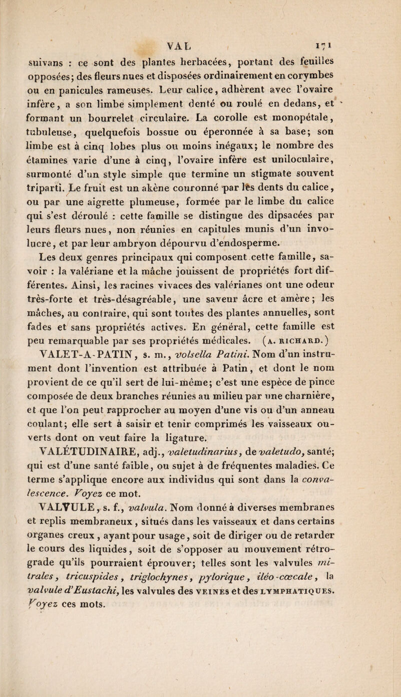 suivans : ce sont des plantes herbacées, portant des feuiiles opposées; des fleurs nues et disposées ordinairement en corymbes ou en panicules rameuses. Leur calice, adhèrent avec l’ovaire infère, a son limbe simplement denté ou roulé en dedans, et ' formant un bourrelet circulaire. La corolle est monopétale, tubuleuse, quelquefois bossue ou éperonnée à sa base; son limbe est à cinq lobes plus ou moins inégaux; le nombre des étamines varie d’une à cinq, l’ovaire infère est uniloculaire, surmonté d’un style simple que termine un stigmate souvent triparti. Le fruit est un akène couronné par lès dents du calice, ou par une aigrette plumeuse, formée par le limbe du calice qui s’est déroulé : cette famille se distingue des dipsacées par leurs fleurs nues, non réunies en capitules munis d’un invo- lucre, et par leur ambryon dépourvu d’endosperme. Les deux genres principaux qui composent cette famille, sa¬ voir : la valériane et la mâche jouissent de propriétés fort dif¬ férentes. Ainsi, les racines vivaces des valérianes ont une odeur très-forte et très-désagréable, une saveur âcre et amère ; les mâches, au contraire, qui sont toutes des plantes annuelles, sont fades et sans propriétés actives. En général, cette famille est peu remarquable par ses propriétés médicales, (a. richard.) VALET-A-PATIN, s. m., volsella Patini. Nom d’un instru¬ ment dont l’invention est attribuée à Patin, et dont le nom provient de ce qu’il sert de lui-même; c’est une espèce de pince composée de deux branches réunies au milieu par une charnière, et que Ton peut rapprocher au moyen d’une vis ou d’un anneau coulant; elle sert à saisir et tenir comprimés les vaisseaux ou¬ verts dont on veut faire la ligature. VALETUDINAIRE, adj., valetudinarius, de valetudo, santé; qui est d’une santé faible, ou sujet à de fréquentes maladies. Ce terme s’applique encore aux individus qui sont dans la conva¬ lescence. Voyez ce mot. VALVULE, s. f., valvula. Nom donné à diverses membranes et replis membraneux, situés dans les vaisseaux et dans certains organes creux , ayant pour usage, soit de diriger ou de retarder le cours des liquides, soit de s’opposer au mouvement rétro¬ grade qu’ils pourraient éprouver; telles sont les valvules mi¬ trales , tricuspides , triglochynes, pylorique , iléo -cœcale, la valvule d’Eustachi, les valvules des veines et des lymphatiques. Foyez ces mots.
