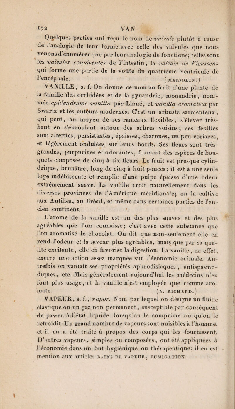 \nj1 VAN Quelques parties ont reçu le nom de valvule plutôt à cause de 1 analogie de leur forme avec celle des valvules que nous venons d’énumérer que par leur analogie de fonctions; telles sont les valvules conniventes de l’intestin, la valvule de Vieussens qui forme une partie de la voûte du quatrième ventricule de 1 encéphale. (marïolin.) VANILLE, s. f. On donne ce nom au fruit d’une plante de la famille des orchidées et de la gynandrie, monandrie, nom¬ mée epidendrume vanilla par Linné, et vanilla aromatica par Swartz et les autêurs modernes. C’est un arbuste sarmenteux , qui peut, au moyen de ses rameaux flexibles, s’élever très- haut en s’enroulant autour des arbres voisins; ses feuilles sont alternes, persistantes, épaisses, charnues, un peu coriaces, et légèrement ondulées sur leurs bords. Ses fleurs sont très- grandes, purpurines et odorantes, formant des espèces de bou¬ quets composés de cinq à six fleurs. Le fruit est presque cylin¬ drique, brunâtre, long de cinq à huit pouces ; il est à une seule loge indéhiscente et remplie d’une pulpe épaisse d’une odeur extrêmement suave. La vanille croît naturellement dans les diverses provinces de l’Amérique méridionale; on la cultive aux Antilles, au Brésil, et même dans certaines parties de l’an¬ cien continent. L’arome de la vanille est un des plus suaves et des plus agréables que l’on connaisse ; c’est avec cette substance que l’on aromatise le chocolat. On dit que non-seulement elle en rend l’odeur et la saveur plus agréables, mais que par sa qua¬ lité excitante, elle en favorise la digestion. La vanille, en effet, exerce une action assez marquée sur l’économie animale. Au¬ trefois on vantait ses propriétés aphrodisiaques , antispasmo¬ diques, etc. Mais généralement aujourd’hui les médecins n'en font plus usage, et la vanille n’est, employée que comme aro¬ mate. (a. richard.) VAPEUR, s. f., vapor. Nom par lequel on désigne un fluide élastique ou un gaz non permanent, susceptible par conséquent de passer à l’état liquide lorsqu’on le comprime ou qu’on le refroidit. Un grand nombre de vapeurs sont nuisibles à l’homme, et il en a été traité à propos des corps qui les fournissent. D’autres vapeurs, simples ou composées, ont été appliquées à l’économie dans un but hygiénique ou thérapeutique; il en est mention aux articles bains df, vapeur, fumigation.