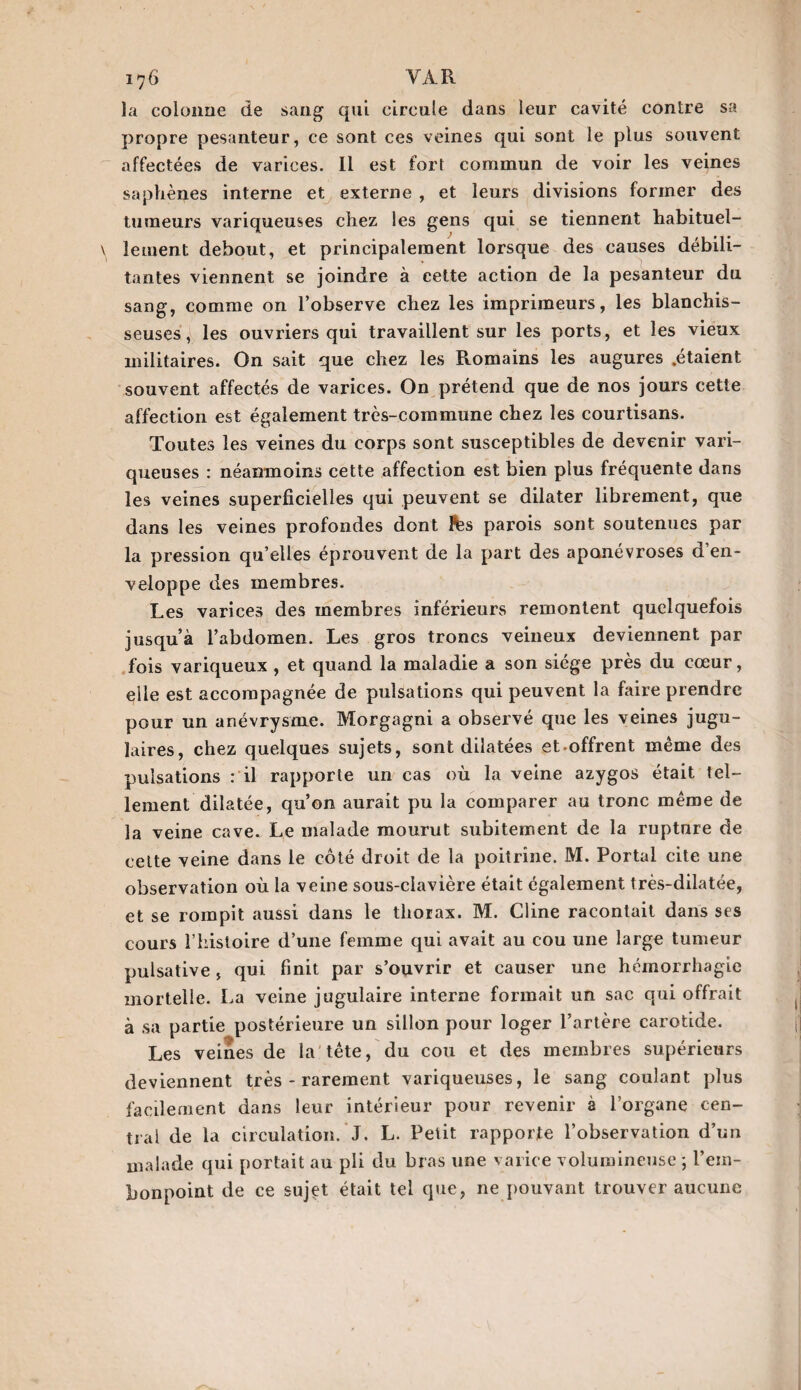 ï76 VAR la colonne de sang qui circule dans leur cavité contre sa propre pesanteur, ce sont ces veines qui sont le plus souvent affectées de varices. Il est fort commun de voir les veines saphènes interne et externe , et leurs divisions former des tumeurs variqueuses chez les gens qui se tiennent habituel¬ lement debout, et principalement lorsque des causes débili¬ tantes viennent se joindre à cette action de la pesanteur du sang, comme on l’observe chez les imprimeurs, les blanchis¬ seuses, les ouvriers qui travaillent sur les ports, et les vieux militaires. On sait que chez les R.omains les augures .étaient souvent affectés de varices. On prétend que de nos jours cette affection est également très-commune chez les courtisans. Toutes les veines du corps sont susceptibles de devenir vari¬ queuses : néanmoins cette affection est bien plus fréquente dans les veines superficielles qui peuvent se dilater librement, que dans les veines profondes dont &s parois sont soutenues par la pression qu’elles éprouvent de la part des aponévroses d’en¬ veloppe des membres. Les varices des membres inférieurs remontent quelquefois jusqu’à l’abdomen. Les gros troncs veineux deviennent par fois variqueux , et quand la maladie a son siège près du cœur, elle est accompagnée de pulsations qui peuvent la faire prendre pour un anévrysme. Morgagni a observé que les veines jugu¬ laires, chez quelques sujets, sont dilatées et offrent même des pulsations : il rapporte un cas où la veine azygos était tel¬ lement dilatée, qu’on aurait pu la comparer au tronc même de la veine cave. Le malade mourut subitement de la rupture de celte veine dans le côté droit de la poitrine. M. Portai cite une observation où la veine sous-clavière était également très-dilatée, et se rompit aussi dans le thorax. M. Cline racontait dans ses cours l’histoire d’une femme qui avait au cou une large tumeur pulsative, qui finit par s’ouvrir et causer une hémorrhagie mortelle. La veine jugulaire interne formait un sac qui offrait à sa partie postérieure un sillon pour loger l’artère carotide. Les veines de la tête, du cou et des membres supérieurs deviennent très - rarement variqueuses, le sang coulant plus facilement dans leur intérieur pour revenir à l’organe cen¬ tral de la circulation. J. L. Petit rapporte l’observation d’un malade qui portait au pli du bras une varice volumineuse ; l’em¬ bonpoint de ce sujet était tel que, ne pouvant trouver aucune