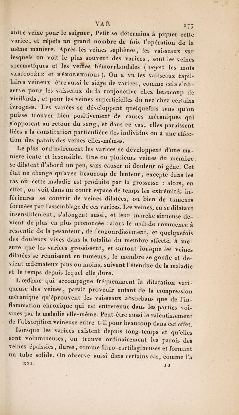 autre veine pour le saigner, Petit se détermina à piquer cette varice, et répéta un grand nombre de fois l’opération de la même manière. Après les veines saphènes, les vaisseaux sur lesquels on voit le plus souvent des varices , sont les veines spermatiques et les veines hémorrhoïdales (voyez les mots varicocèle et hêmorrhoïdes ). On a vu les vaisseaux capil¬ laires veineux être aussi le siège de varices, comme cela s’ob¬ serve pour les vaisseaux de la conjonctive chez beaucoup de vieillards, et pour les veines superficielles du nez chez certains ivrognes. Les varices se développent quelquefois sans qu’on puisse trouver bien positivement de causes mécaniques qui s’opposent au retour du sang, et dans ce cas, elles paraissent liées à la constitution particulière des individus ou à une affec¬ tion des parois des veines elles-mêmes. Le plus ordinairement les varices se développent d’une ma¬ nière lente et insensible. Une ou plusieurs veines du membre se dilatent d’abord un peu, sans causer ni douleur ni gène. Cet état ne change qu’avec beaucoup de lenteur, excepté dans les cas où cette maladie est produite par la grossesse : alors, en effet, on voit dans un court espace de temps les extrémités in¬ férieures se couvrir de veines dilatées, ou bien de tumeurs formées par l’assemblage de ces varices. Les veines, en se dilatant insensiblement, s’alongent aussi, et leur marche sinueuse de¬ vient de plus en plus prononcée : alors le malade commence à ressentir de la pesanteur, de l’engourdissement, et quelquefois des douleurs vives dans la totalité du membre affecté. A me¬ sure que les varices grossissent, et surtout lorsque les veines dilatées se réunissent en tumeurs, le membre se gonfle et de¬ vient œdémateux plus ou moins, suivant l’étendue de la maladie et le temps depuis lequel elle dure. L’œdème qui accompagne fréquemment la dilatation vari¬ queuse des veines, parait provenir autant de la compression mécanique qu’éprouvent les vaisseaux absorbans que de l’in¬ flammation chronique qui est entretenue dans les parties voi¬ sines par la maladie elle-même. Peut-être aussi le ralentissement de l’absorption veineuse entre-t-il pour beaucoup dans cet effet. Lorsque les varices existent depuis long-temps et qu’elles sont volumineuses, on trouve ordinairement les parois des veines épaissies, dures, comme fibro-cartilagineuses et formant un tube solide. On observe aussi dans certains cas, comme l’a