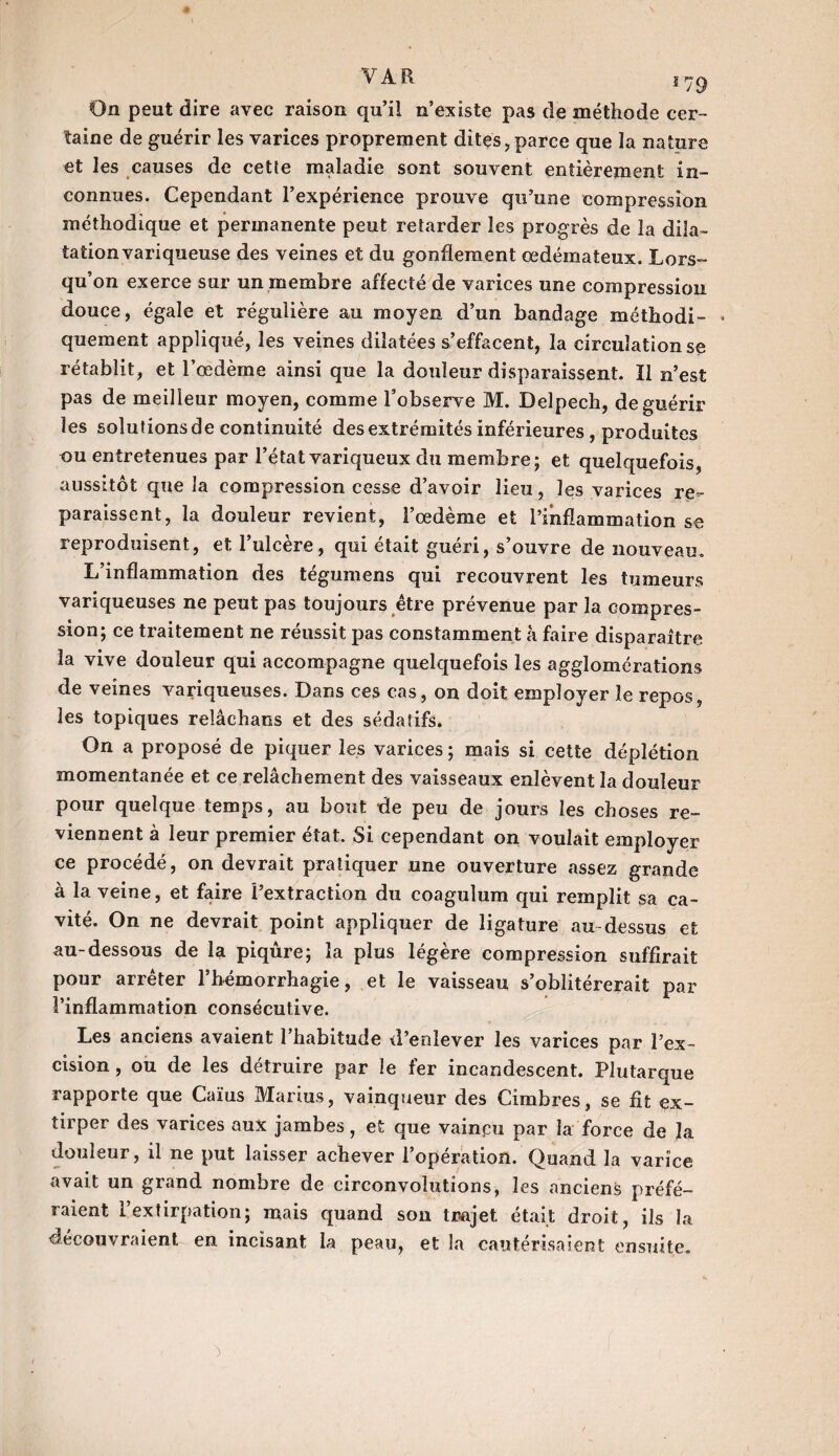 On peut dire avec raison qu’il n’existe pas de méthode cer¬ taine de guérir les varices proprement dites, parce que la nature et les causes de cette maladie sont souvent entièrement in¬ connues. Cependant l’expérience prouve qu’une compression méthodique et permanente peut retarder les progrès de la dila¬ tation variqueuse des veines et du gonflement œdémateux. Lors¬ qu’on exerce sur un membre affecté de varices une compression douce, égale et régulière au moyen d’un bandage méthodi- * quement appliqué, les veines dilatées s’effacent, la circulation se rétablit, et l’œdème ainsi que la douleur disparaissent. Il n’est pas de meilleur moyen, comme Fobserve M. Delpech, de guérir les solutions de continuité des extrémités inférieures , produites ou entretenues par l’état variqueux du membre; et quelquefois, aussitôt que la compression cesse d’avoir lieu, les varices re¬ paraissent, la douleur revient, l’œdème et l’inflammation se reproduisent, et l’ulcère, qui était guéri, s’ouvre de nouveau. L’inflammation des tégumens qui recouvrent les tumeurs variqueuses ne peut pas toujours être prévenue par la compres¬ sion; ce traitement ne réussit pas constamment à faire disparaître la vive douleur qui accompagne quelquefois les agglomérations de veines variqueuses. Dans ces cas, on doit employer le repos, les topiques reîâchaos et des sédatifs. On a proposé de piquer les varices ; mais si cette déplétion momentanée et ce relâchement des vaisseaux enlèvent la douleur pour quelque temps, au bout de peu de jours les choses re¬ viennent à leur premier état. Si cependant on voulait employer ce procédé, on devrait pratiquer une ouverture assez grande à la veine, et faire l’extraction du coagulum qui remplit sa ca¬ vité. On ne devrait point appliquer de ligature au-dessus et au-dessous de la piqûre; la plus légère compression suffirait pour arrêter l’hémorrhagie, et le vaisseau s’oblitérerait par l’inflammation consécutive. Les anciens avaient 1 habitude d’enlever les varices par l’ex¬ cision , ou de les détruire par le fer incandescent. Plutarque rapporte que Caïus Marius, vainqueur des Cimbres, se fit ex¬ tirper des varices aux jambes, et que vaincu par la force de la douleur, il ne put laisser achever l’opération. Quand la varice avait un grand nombre de circonvolutions, les anciens préfé¬ raient l’extirpation; mais quand son trajet, était droit, ils la découvraient en incisant la peau, et la cautérisaient ensuite.