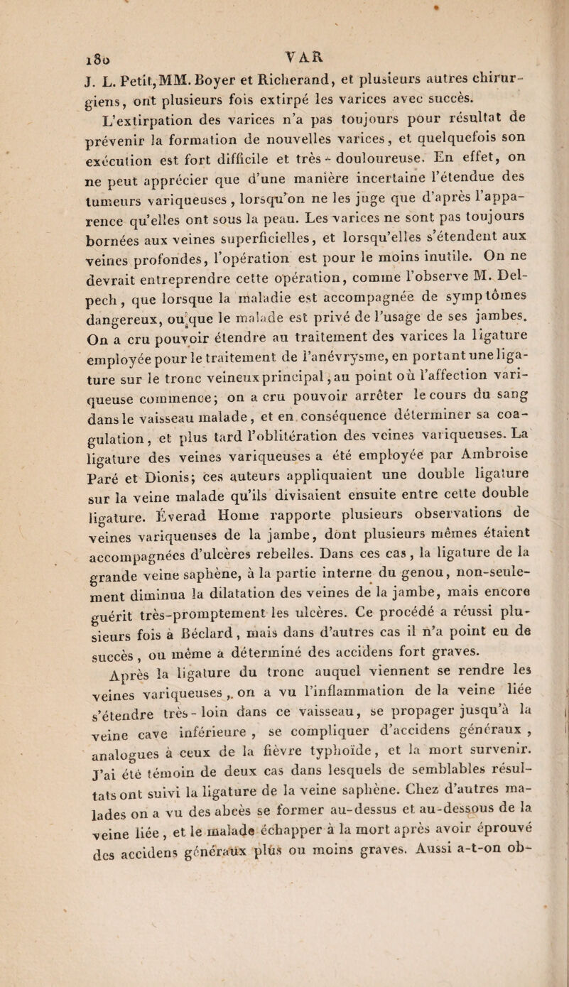 J. L. Petit, MM. Boyer et Richerand, et plusieurs autres chirur¬ giens, ont plusieurs fois extirpé les varices avec succès. L’extirpation des varices n’a pas toujours pour résultat de prévenir la formation de nouvelles varices, et quelquefois son exécution est fort difficile et très * douloureuse. En effet, on ne peut apprécier que d’une manière incertaine l’étendue des tumeurs variqueuses , lorsqu’on ne les juge que d’après l’appa¬ rence qu’elles ont sous la peau. Les varices ne sont pas toujours bornées aux veines superficielles, et lorsqu’elles s’étendent aux veines profondes, l’opération est pour le moins inutile. On ne devrait entreprendre cette opération, comme l’observe M. Del¬ pech, que lorsque la maladie est accompagnée de symptômes dangereux, ou^que le malade est privé de l’usage de ses jambes. On a cru pouvoir étendre au traitement des varices la ligature employée pour le traitement de l’anévrysme, en portant une liga¬ ture sur le tronc veineux principal, au point où l’affection vari¬ queuse commence; on a cru pouvoir arrêter le cours du sang dans le vaisseau malade, et en conséquence déterminer sa coa¬ gulation , et plus tard l’oblitération des veines variqueuses. La ligature des veines variqueuses a été employée par Ambroise Paré et Dionis; ces auteurs appliquaient une double ligature sur la veine malade qu’ils divisaient ensuite entre celte double ligature. Éverad Home rapporte plusieurs observations de veines variqueuses de la jambe, dont plusieurs mêmes étaient accompagnées d’ulcères rebelles. Dans ces cas, la ligature de la grande veine saphène, à la partie interne du genou, non-seule¬ ment diminua la dilatation des veines de la jambe, mais encore guérit très-promptement les ulcères. Ce procédé a réussi plu¬ sieurs fois a Béclard, mais dans d’autres cas il n’a point eu de succès , ou même a déterminé des accidens fort graves. Après la ligature du tronc auquel viennent se rendre les veines variqueuses on a vu l’inflammation delà veine liée s’étendre très-loin dans ce vaisseau, se propager jusqu’à la veine cave inférieure , se compliquer d’accidens généraux , analogues à ceux de la fièvre typhoïde, et la mort survenir. J’ai été témoin de deux cas dans lesquels de semblables résul¬ tats ont suivi la ligature de la veine saphène. Chez d’autres ma¬ lades on a vu des abcès se former au-dessus et au-dessous de la veine liée , et le malade échapper à la mort après avoir éprouvé des accidens généraux plus ou moins graves. Aussi a-t-on ob-
