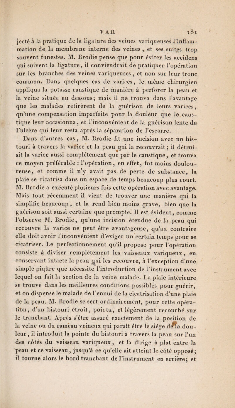 VA.il i8-x jecté à la pratique de la ligature des veines variqueuses l’inflam¬ mation de la membrane interne des veines , et ses suites trop souvent funestes. M. Brodie pense que pour éviter les accidens qui suivent la ligature, il conviendrait de pratiquer l’opération sur les branches des veines variqueuses , et non sur leur tronc commun. Dans quelques cas de varices, le même chirurgien appliqua la potasse caustique de manière à perforer la peau et la veine située au dessous; mais il ne trouva dans l'avantage que les malades retirèrent de la guérison de leurs varices, qu’une compensation imparfaite pour la douleur que le caus¬ tique leur occasionna, et l’inconvénient de la guérison lente de l’ulcère qui leur resta après la séparation de l’escarre. Dans d’autres cas, M. Brodie fit une incision avec un bis¬ touri à travers la varice et la peau qui la recouvrait ; il détrui¬ sit la varice aussi complètement que par le caustique, et trouva ce moyen préférable : l’opération, en effet, fut moins doulou¬ reuse, et comme il n’y avait pas de perle de substance, la plaie se cicatrisa dans un espace de temps beaucoup plus court. M. Brodie a exécuté plusieurs fois cette opération avec avantage. Mais tout récemment il vient de trouver une manière qui la simplifie beaucoup, et la rend bien moins grave, bien que la guérison soit aussi certaine que prompte. Il est évident, comme l’observe M. Brodie, qu’une incision étendue de la peau qui recouvre la varice ne peut être avantageuse, qu’au contraire elle doit avoir l’inconvénient d’exiger un certain temps pour se cicatriser. Le perfectionnement qu’il propose pour l’opération consiste à diviser complètement les vaisseaux variqueux , en conservant intacte la peau qui les recouvre, à l’exception d’une simple piqûre que nécessite l’introduction de l’instrument avec lequel on fait la section de la veine malade. La plaie intérieure se trouve dans les meilleures conditions possibles pour guérir, et on dispense le malade de l’ennui de la cicatrisation d’une plaie de la peau. M. Brodie se sert ordinairement, pour cette opéra¬ tion, d’un bistouri étroit, pointu, et légèrement recourbé sur le tranchant. Après s’être assuré exactement de la position de la veine ou du rameau veineux qui paraît être le siège dePîa dou¬ leur, il introduit la pointe du bistouri à travers la peau sur l’un des côtés du vaisseau variqueux , et la dirige à plat entre la peau et ce vaisseau, jusqu’à ce qu’elle ait atteint le côté opposé; il tourne alors le bord tranchant de rinstriiment en arrière; et