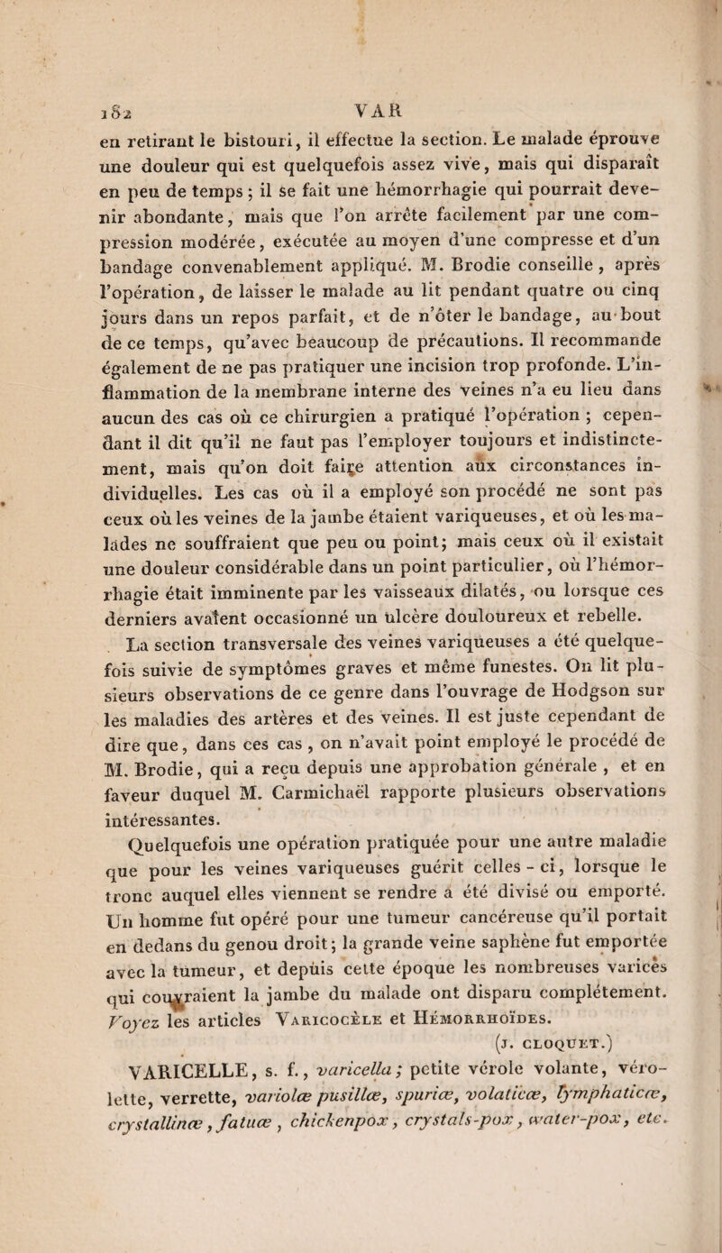 i Sa VAR ea retirant le bistouri, il effectue la section. Le malade éprouve une douleur qui est quelquefois assez vive, mais qui disparaît en peu de temps ; il se fait une hémorrhagie qui pourrait deve¬ nir abondante, mais que l’on arrête facilement par une com¬ pression modérée, exécutée au moyen d’une compresse et dun bandage convenablement appliqué. M. Brodie conseille , après l’opération, de laisser le malade au lit pendant quatre ou cinq jours dans un repos parfait, et de n oter le bandage, au bout de ce temps, qu’avec beaucoup de précautions. Il recommande également de ne pas pratiquer une incision trop profonde. L’in¬ flammation de la membrane interne des veines n’a eu lieu dans aucun des cas où ce chirurgien a pratiqué l’opération ; cepen¬ dant il dit qu’il ne faut pas l’employer toujours et indistincte¬ ment, mais qu’on doit faire attention aùx circonstances in¬ dividuelles. Les cas où il a employé son procédé ne sont pas ceux où les veines de la jambe étaient variqueuses, et où les ma¬ lades ne souffraient que peu ou point; mais ceux où il existait une douleur considérable dans un point particulier, où l’hémor¬ rhagie était imminente par les vaisseaux dilatés, ou lorsque ces derniers avalent occasionné un ulcère douloureux et rebelle. La section transversale des veines variqueuses a été quelque- fois suivie de symptômes graves et même funestes. On lit plu¬ sieurs observations de ce genre dans l’ouvrage de Hodgson sur les maladies des artères et des veines. Il est juste cependant de dire que, dans ces cas , on n’avait point employé le procédé de M. Brodie, qui a reçu depuis une approbation générale , et en faveur duquel M. Carmichaël rapporte plusieurs observations * » intéressantes. Quelquefois une opération pratiquée pour une autre maladie que pour les veines variqueuses guérit celles - ci, lorsque le tronc auquel elles viennent se rendre a été divisé ou emporté. Un homme fut opéré pour une tumeur cancéreuse qu’il portait en dedans du genou droit; la grande veine saphène fut emportée avec la tumeur, et depùis cette époque les nombreuses varices qui coteraient la jambe du malade ont disparu complètement. Voyez les articles Varicocèle et Hémorrhoïdes. (j. CLOQUET.) VARICELLE, s. f., varicella; petite vérole volante, véro- lette, verrette, variolce pusilice, spuriœ, volaticœ, îymphaticœ, crystallinœ, fatuœ , chichenpox, crystals-pox, water-pox, etc.