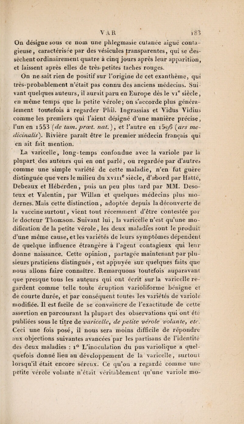 On désigne sous ce nom une phlegmasie cutanée aiguë conta¬ gieuse, caractérisée par des vésicules transparentes, qui se des¬ sèchent ordinairement quatre à cinq jours après leur apparition, et laissent après elles de très-petites taches rouges. On ne sait rien de positif sur l’origine de cet exanthème, qui très-probablement n’était pas connu des anciens médecins. Sui¬ vant quelques auteurs, il aurait paru en Europe dès le vie siècle, en même temps que la petite vérole; on s’accorde plus généra¬ lement toutefois à regarder Phil. Ingrassias et Yidüs Yidius comme les premiers qui l’aient désigné d’une manière précise, l’un en i553 [de tum. prœt. nat.'), et l’autre en i5r)6 [ars me- dicinalis). Rivière paraît être le premier médecin français qui en ait fait mention. La varicelle, long-temps confondue avec la variole par la plupart des auteurs qui en ont parlé, ou regardée par d’autre.» comme une simple variété de cette maladie, n’en fut guère distinguée que vers le milieu du xvme siècle, d’abord par Hatté, Debeaux et Héberden, puis un peu plus tard par MM. Deso- teux et Yalentin, par Willan et quelques médecins plus mo¬ dernes. Mais cette distinction , adoptée depuis la découverte de la vaccine surtout, vient tout récemment d’être contestée par le docteur Thomson. Suivant lui, la varicelle n’est qu’une mo¬ dification de la petite vérole, les deux maladies sont le produit d’une même cause, et les variétés de leurs symptômes dépendent de quelque influence étrangère à l’agent contagieux qui leur donne naissance. Cette opinion, partagée maintenant par plu¬ sieurs praticiens distingués, est appuyée sur quelques faits que nous allons faire connaître. Remarquons toutefois auparavant que presque tous les autçurs qui ont écrit sur la varicelle re ¬ gardent comme telle toute éruption varioliforme bénigne et de courte durée, et par conséquent toutes les variétés de variole modifiée. Il est facile de se convaincre de l’exactitude de cette assertion en parcourant la plupart des observations qui ont été publiées sous le titre de varicelle, de petite vérole volante, etc. Ceci une fois posé, il nous sera moins difficile de répondre aux objections suivantes avancées par les partisans de l’identité des deux maladies : i° L’inoculation du pas variolique a quel¬ quefois donné lieu au développement de la varicelle, surtout lorsqu’il était encore séreux. Ce qu’on a regardé comme une petite vérole volante n’était véritablement qu’une variole mo-