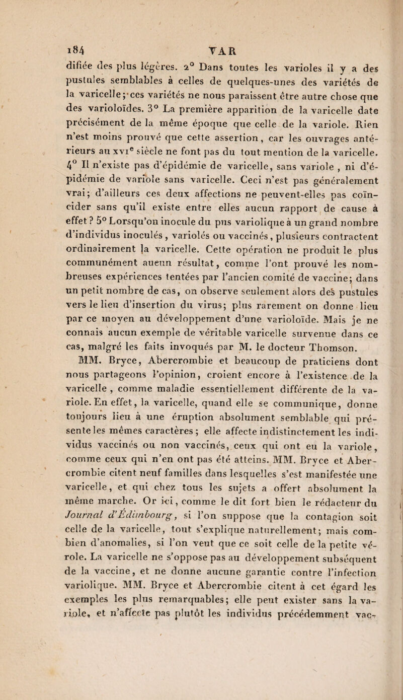 difîée des plus légères. st° Dans toutes les varioles il y a des pustules semblables à celles de quelques-unes des variétés de la varicelle ;*ces variétés ne nous paraissent être autre chose que des varioloïdes. 3° La première apparition de la varicelle date précisément de la même époque que celle de la variole. Rien n’est moins prouvé que cette assertion, car les ouvrages anté¬ rieurs au xvie siècle ne font pas du tout mention de la varicelle. 4° Il n’existe pas d’épidémie de varicelle, sans variole , ni d’é- pidemîe de variole sans varicelle. Ceci n’est pas généralement vrai; d’ailleurs ces deux affections ne peuvent-elles pas coïn¬ cider sans qu’il existe entre elles aucun rapport de cause à effet ? 5° Lorsqu’on inocule du pus variolique à un grand nombre d’individus inoculés , variolés ou vaccinés , plusieurs contractent ordinairement ]a varicelle. Cette opération ne produit le plus communément aueun résultat, comme l’ont prouvé les nom¬ breuses expériences tentées par l’ancien comité de vaccine; dans un petit nombre de cas, on observe seulement alors de§ pustules vers le lieu d’insertion du virus; plus rarement on donne lieu par ce moyen au développement d’une varioloïde. Mais je ne connais aucun exemple de véritable varicelle survenue dans ce cas, malgré les faits invoqués par M. le docteur Thomson. MM. Bryce, Abercrombie et beaucoup de praticiens dont nous partageons l’opinion, croient encore à l’existence de la varicelle , comme maladie essentiellement différente de la va¬ riole. En effet, la varicelle, quand elle se communique, donne toujours lieu à une éruption absolument semblable qui pré¬ sente les mêmes caractères ; elle affecte indistinctement les indi¬ vidus vaccinés ou non vaccinés, ceux qui ont eu la variole, comme ceux qui n’en ont pas été atteins. MM. Bryce et Aber¬ crombie citent neuf familles dans lesquelles s’est manifestée une varicelle, et qui chez tous les sujets a offert absolument la même marche. Or ici, comme le dit fort bien le rédacteur du / Journal cl Edimbourg, si l’on suppose que la contagion soit celle de la varicelle, tout s’explique naturellement ; mais com¬ bien d’anomalies, si l’on veut que ce soit celle de la petite vé¬ role. La varicelle ne s’oppose pas au développement subséquent de la vaccine, et ne donne aucune garantie contre l’infection variolique. MM. Bryce et Abercrombie citent à cet égard les exemples les plus remarquables ; elle peut exister sans la va¬ riole» et n’affecîe pas plutôt les individus précédemment vac^
