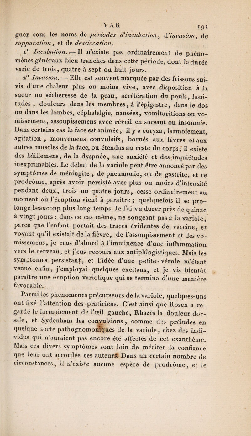 VAR i9e gner sous les noms de périodes d’incubation, à'invasion, de suppuration , et de dessiccation. i° Incubation. — Il n’existe pas ordinairement de phéno¬ mènes généraux bien tranchés dans cette période, dont la durée varie de trois, quatre à sept ou huit jours. 2° Invasion. — Elle est souvent marquée par des frissons sui¬ vis d’une chaleur plus ou moins vive, avec disposition à la sueur ou sécheresse de la peau, accélération du pouls, lassi¬ tudes , douleurs dans les membres, à l’épigastre, dans le dos ou dans les lombes, céphalalgie, nausées, vomituritions ou vo- missemens, assoupissemens avec réveil en sursaut ou insomnie. Dans certains cas la face est animée, il y a coryza, larmoiement, agitation , mouvemens convulsifs, bornés aux lèvres et aux autres muscles de la face, ou étendus au reste du corps;' il existe des bâillemens, de la dyspnée, une anxiété et des inquiétudes inexprimables. Le début de la variole peut être annoncé par des symptômes de méningite , de pneumonie, ou de gastrite, et ce prodrome, après avoir persisté avec plus ou moins d’intensité pendant deux, trois ou quatre jours, cesse ordinairement au moment où l’éruption vient à paraître ; quelquefois il se pro¬ longe beaucoup plus long temps. Je l’ai vu durer près de quinze à vingt jours : dans ce cas même, ne songeant pas à la variole, parce que l’enfant portait des traces évidentes de vaccine, et voyant qu’il existait de la fièvre, de l’assoupissement et des vo- missemens, je crus d’abord à l’imminence d’une inflammation vers le cerveau, et j’eus recours aux antiphlogistiques. Mais les symptômes persistant, et l’idée d’une petite - vérole m’étant venue enfin, j'employai quelques excitans, et je vis bientôt paraître une éruption variolique qui se termina d’une manière favorable. Parmi les phénomènes précurseurs de la variole, quelques-uns ont fixé l’attention des praticiens. C’est ainsi que Rosen a re¬ gardé le larmoiement de l’œil gauche, Rhazès la douleur dor¬ sale, et Sydenham les convulsions, comme des préludes en quelque sorte pathognomoniques de la variole, chez des indi¬ vidus qui n’auraient pas encore été affectés de cet exanthème. Mais ces divers symptômes sont loin de mériter la confiance que leur ont accordée ces auteurs. Dans un certain nombre de circonstances, il n’existe aucune espèce de prodrome, et le