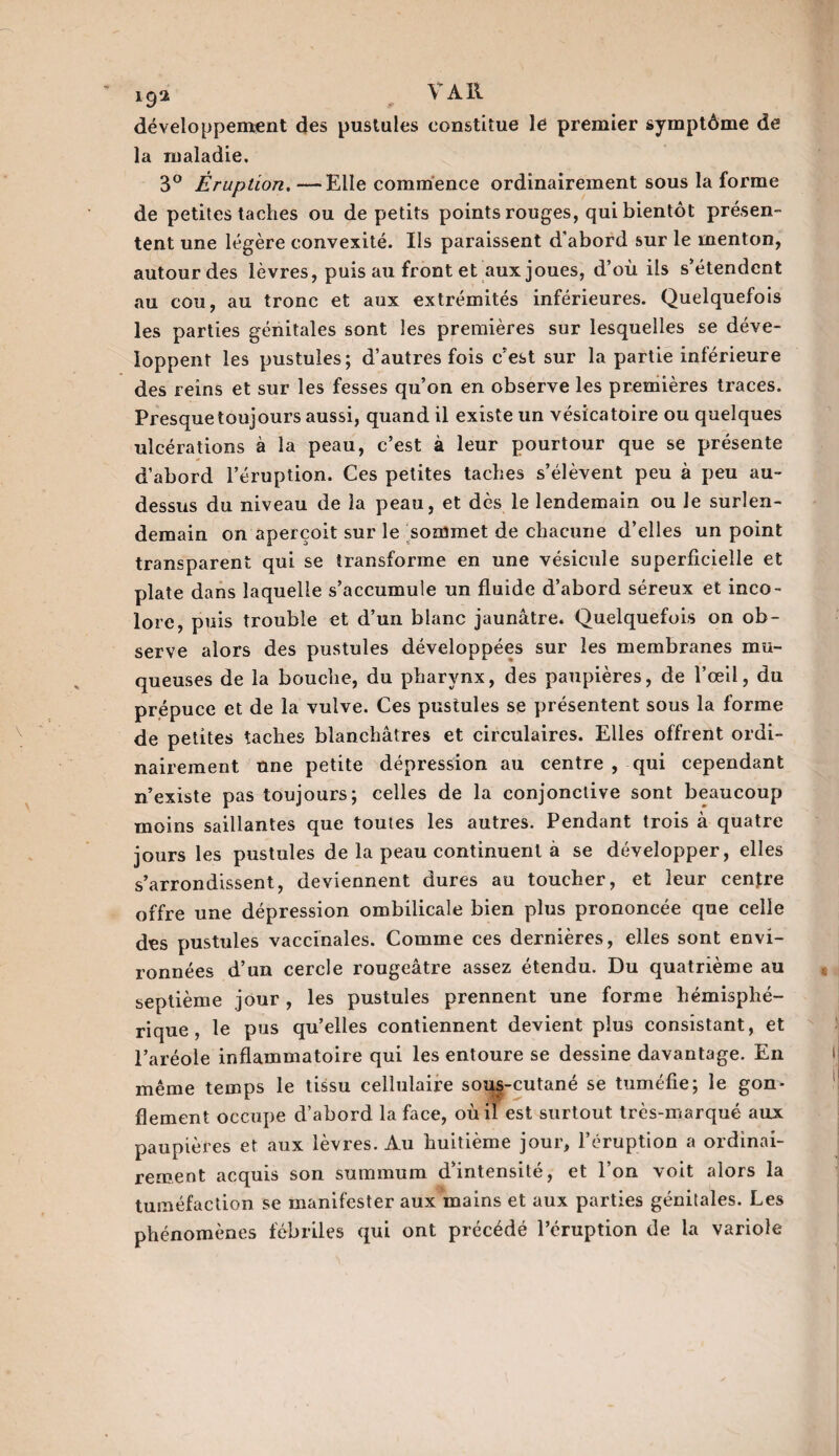19a V Ail développement des pustules constitue le premier symptôme de la maladie. 3° Éruption. — Elle commence ordinairement sous la forme de petites taches ou de petits points rouges, qui bientôt présen¬ tent une légère convexité. Ils paraissent d’abord sur le menton, autour des lèvres, puis au front et aux joues, d’où ils s’étendent au cou, au tronc et aux extrémités inférieures. Quelquefois les parties génitales sont les premières sur lesquelles se déve¬ loppent les pustules; d’autres fois c’est sur la partie inférieure des reins et sur les fesses qu’on en observe les premières traces. Presque toujours aussi, quand il existe un vésicatoire ou quelques ulcérations à la peau, c’est à leur pourtour que se présente d’abord l’éruption. Ces petites taches s’élèvent peu à peu au- dessus du niveau de la peau, et dès le lendemain ou Je surlen¬ demain on aperçoit sur le sommet de chacune d’elles un point transparent qui se transforme en une vésicule superficielle et plate dans laquelle s’accumule un fluide d’abord séreux et inco¬ lore, puis trouble et d’un blanc jaunâtre. Quelquefois on ob¬ serve alors des pustules développées sur les membranes mu¬ queuses de la bouche, du pharynx, des paupières, de l’œil, du prépuce et de la vulve. Ces pustules se présentent sous la forme de petites taches blanchâtres et circulaires. Elles offrent ordi¬ nairement une petite dépression au centre , qui cependant n’existe pas toujours; celles de la conjonctive sont beaucoup moins saillantes que toutes les autres. Pendant trois à quatre jours les pustules de la peau continuent à se développer, elles s’arrondissent, deviennent dures au toucher, et leur cenfre offre une dépression ombilicale bien plus prononcée que celle des pustules vaccinales. Comme ces dernières, elles sont envi¬ ronnées d’un cercle rougeâtre assez étendu. Du quatrième au septième jour , les pustules prennent une forme hémisphé¬ rique, le pus qu’elles contiennent devient plus consistant, et l’aréole inflammatoire qui les entoure se dessine davantage. En même temps le tissu cellulaire sous-cutané se tuméfie; le gon¬ flement occupe d’abord la face, où il est surtout très-marqué aux paupières et aux lèvres. Au huitième jour, l’éruption a ordinai¬ rement acquis son summum d intensité, et Ion voit alors la tuméfaction se manifester aux mains et aux parties génitales. Les phénomènes fébriles qui ont précédé l’éruption de la variole