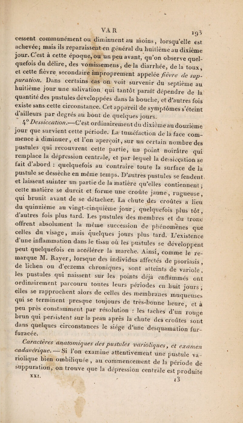 cessent communément ou. diminuent au moins , lorsqu’elle est achevée; mais ils reparaissent en général du huitième au dixième jour. C’est à cette époque, ou un peu avant, qu’on observe quel¬ quefois du délire, des vomksemens, de la diarrhée, de la toux, et cette fièvre secondaire improprement appelée fièvre de sup¬ puration. Dans certains cas on voit survenir du septième au huitième jour une salivation, qui tantôt paraît dépendre de la quantité des pustules développées dans la bouche, et d’autres fois existe sans cette circonstance. Cet appareil de symptômes s eteint a ailleurs par degrés au bout de quelques jours. tf Dessiccation.—C’est ordinairement du dixième au douzième jour que survient cette période. La tuméfaction de la face com¬ mence à diminuer, et l’on aperçoit, sur un certain nombre des pustules qui recouvrent celte partie, un point noirâtre qui remplace la dépression centrale, et par lequel la dessiccation se fait d abord : quelquefois au contraire toute la surface de la pustule se dessèche en même temps. D’autres pustules se fendent et laissent suinter un partie de la matière qu’elles contiennent - cette matière se durcit et forme une croûte jaune, rugueuse, qui brunit avant de se détacher. La chute des croûtes a lieu du quinzième au vingt-cinquième jour, quelquefois plus tôt, dauties fois plus tard. Les pustules des membres et du tronc offrent absolument la même succession de phénomènes que celles du visage, mais quelques jours plus tard. L’existence d’une inflammation dans le tissu où les pustules se développent peut quelquefois en accélérer la marche. Ainsi, comme le re¬ marque M. Rayer, lorsque des individus affectés de psoriasis , de lichen ou d’eczema chroniques, sont atteints de variole ! les pustules qui naissent sur les points déjà enflammés ont ordinairement parcouru toutes leurs périodes en huit jours* elles se rapprochent alors de celles des membranes muqueuses qui se terminent presque toujours de très-bonne heure, et à peu près constamment par résolution : les taches d’un rouge brun qui persistent sur la peau après la chute des croûtes sont dans quelques circonstances le siège d’une desquamation fur- furacée.  * , ' >■ i. v’ . - ’ Caractères anatomiques des pustules varioliques, et examen cadavérique. —Si l’on examine attentivement une pustule va¬ riolique bien ombiliquée , au commencement de la période de suppuration, on trouve que la dépression centrale est produite xxi.