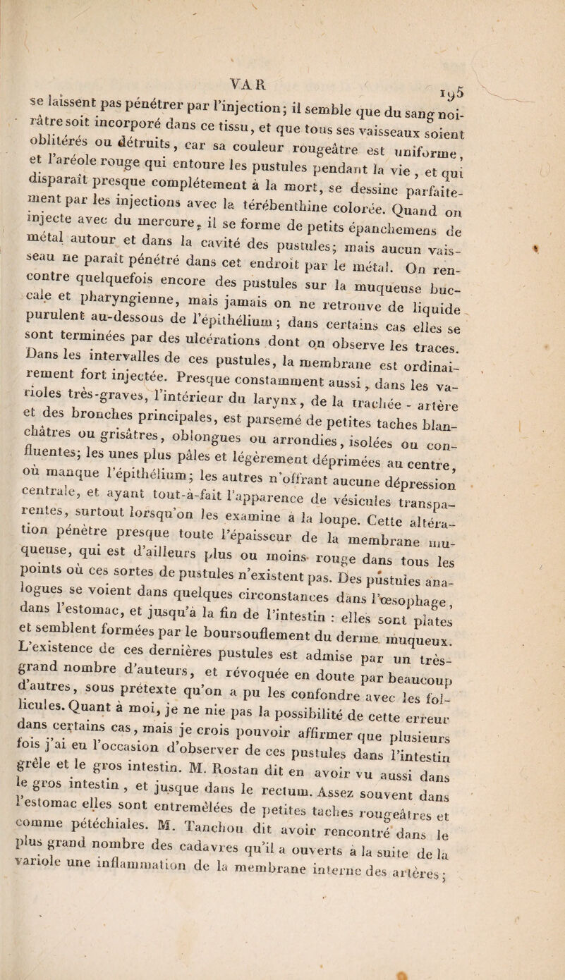 s. VA R ' -^5 se laissent pas pénétrer par l’injection; il semble que du sang noi- ratresott mcorporé dans ce tissu, et que tons ses vaisseaux soient oblueres ou détruits, car sa couleur rougeâtre est uniforme et 1 areole rouge qut entoure les pustules pendant la vie , et ouï disparaît presque complètement a la mort, se dessine parfaite¬ ment par les injections avec la térébenthine colorée. Quand on injecte avec du mercure, il se forme de petits épancliemens de meta! autour et dans la cavité des pustules; mais aucun vais¬ seau ne parait pénétré dans cet endroit par le métal. On ren- contre quelquefois encore des pustules sur la muqueuse buc- p aryngtenne, mais jamais on ne retrouve de liquide purulent au-dessous de l’épithélium; dans certains cas elles * Danst,erm.meeS P“r des “^rations dont on observe les traces. Dans les intervalles de ces pustules, la membrane est ordinai¬ rement fort mjectee. Presque constamment aussi, dans les va¬ illes tres-graves, 1 intérieur du larynx, de la trachée - artère e des bronches principales, est parsemé de petites taches bian- * üuSr,satres> oblongues ou arrondies, isolées ou con¬ fluentes; les unes plus pâles et légèrement déprimées au centre ou manque l’ep.théhum; les autres «offrant aucune dépression entrale, et ayant tout-a-tait l’apparence de vésicules transpa¬ rentes, surtout lorsqu’on les examine a la loupe. Cette altéra¬ tion pénétré presque toute l’épaisseur de la membrane mu¬ queuse, qu, est d ailleurs plus ou moins- rouge dans tous les points ou ces sortes de pustules n’existent pas. Des pustules ana- ognes se voient dans quelques circonstances dans l’cesophage dans 1 estomac, et jusqu’à la fin de l’intestin : elles sont plates et semblent formées par le boursouflement du derme muqueux. existence de ces dermeres pustules est admise par un très- grand nombre d’auteurs, et révoquée en doute par beaucoup au res sous pretexte qu’on a pu les confondre avec les foi- icules. Quant a moi, je ne nie pas la possibilité de cette erreur fouV“m7 Cas’.mais lecrois pouvoir affirmer que plusieurs ) ai eu 1 occasion d observer de ces pustules dans l’intestin grele et le gros intestin. M. Rostan dit en avoir vu aussi clans eg.os intestin, et jusque dans le rectum. Assez souvent dans . estomac elles sont entremêlées de petites taches rougeâtres et comme pétéchiales. M. Tanchou dit avoir rencontré’ dans . plus grand nombre des cadavres qu’il a ouverts a la suite de la variole une inflammation de la membrane interne des artères; U