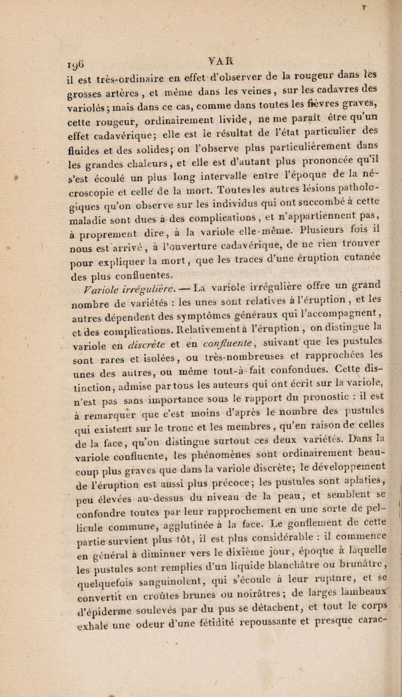 T1 3 y(> \ A K il est très-ordinaire en effet d’observer de la rougeur dans les grosses artères, et meme dans les veines, sur les cadavres des variolés; mais dans ce cas, comme dans toutes les fièvres graves, cette rougeur, ordinairement livide, ne me paraît etre qu un effet cadavérique; elle est le résultat de l’état particulier des fluides et des solides; on l’observe plus particulièrement dans les grandes chaleurs, et elle est d’autant plus prononcée qu’il S’est écoulé un plus long intervalle entre l’époque de la ne- croscopie et celle de la mort. Toutes les autres lésions patholo¬ giques qu’on observe sur les individus qui ont succombé à cette maladie sont dues à des complications, et n’appartiennent pas, à proprement dire, à la variole elle-même. Plusieurs fois il nous est arrivé, à l’ouverture cadavérique, de ne rien trouver pour expliquer la mort, que les traces d’une éruption cutanée des plus confluentes. Variole irrégulière. — La variole irrégulière offre un grand nombre de variétés : les unes sont relatives à l’éruption, et les autres dépendent des symptômes généraux qui l’accompagnent, et des complications. Relativement à l’éruption, on distingue la variole en discrète et en confluente, suivant que les pustules sont rares et isolées, ou très-nombreuses et rapprochées les unes des autres, ou même tout-à-fait confondues. Cette dis¬ tinction, admise par tous les auteurs qui ont écrit sur la variole, n’est pas sans importance sous le rapport du pronostic : il est à remarquer que c’est moins d’après le nombre des pustules qui existent sur le tronc et les membres, qu’en raison de celles de la face, qu’on distingue surtout ces deux variétés. Dans la variole confluente, les phénomènes sont ordinairement beau¬ coup plus graves que dans la variole discrète; le développement de l’éruption est aussi plus précoce; les pustules sont aplaties, peu élevées au-dessus du niveau de la peau, et semblent se confondre toutes par leur rapprochement en une sorte de pel¬ licule commune, agglutinée à la face. Le gonflement de cette partie survient plus tôt, il est plus considérable : il commence en général à diminuer vers le dixième jour, époque à laquelle les pustules sont remplies d’un liquide blanchâtre ou oiunâlic, quelquefois sanguinolent, qui s’écoule à leur rupture, et se convertit en croûtes brunes ou noirâtres; de larges lambeaux d’épiderme soulevés par du pus se détachent, et tout le corps exhale une odeur d’une fétidité repoussante et presque earac-