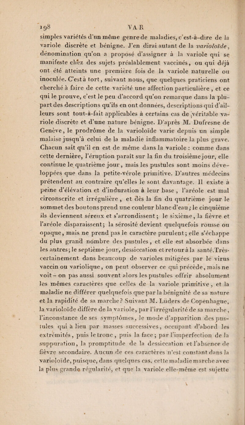 19# VA R simples variétés d’un même genre de maladies, c’est-à-dire de la variole discrète et bénigne. J’en dirai autant de la varioloïde, dénomination qu’on a proposé d’assigner à la variole qui se manifeste chez des sujets préalablement vaccinés, ou qui déjà ont été atteints une première fois de la variole naturelle ou inoculée. C’est à tort, suivant nous, que quelques praticiens ont cherché à faire de cette variété une affection particulière , et ce qui le prouve, c’est le peu d’accord qu’on remarque dans la plu¬ part des descriptions qu’ils en ont données, descriptions qui d’ail¬ leurs sont tout-à-fait applicables à certains cas de .véritable va¬ riole discrète et d’une nature bénigne. D’après M. Dufresne de Genève, le prodrome de la varioloïde varie depuis un simple malaise jusqu’à celui delà maladie inflammatoire la plus grave. Chacun sait qu’il en est de même dans la variole : comme dans cette dernière, l’éruption paraît sur la fin du troisième jour, elle continue le quatrième jour, mais les pustules sont moins déve¬ loppées que dans la petite-vérole primitive. D’autres médecins prétendent au contraire qu’elles le sont davantage. Il existe à peine d’élévation et d’induration à leur base , l’aréole est mal circonscrite et irrégulière , et dès la fin du quatrième jour le sommet des boutons prend une couleur blanc d’eau ; le cinquième ils deviennent séreux et s’arrondissent; le sixième, la fièvre et l’aréole disparaissent; la sérosité devient quelquefois rousse ou opaque, mais, ne prend pas le caractère purulent; elle s’échappe du plus grand nombre des pustules , et elle est absorbée dans les autres; le septième jour, dessiccation et retour à la santé.Très- certainement dans beaucoup de varioles mitigées par le virus vaccin ou variolique, on peut observer ce qui précède, mais ne voit - on pas aussi souvent alors les pustules offrir absolument les mêmes caractères que celles de la variole primitive , et la maladie ne différer quelquefois que par la bénignité de sa nature et la rapidité de sa marelle? Suivant M. Lüders de Copenhague, la varioloïde diffère de la variole, par l’irrégularité de sa inarche, l’inconstance de ses symptômes, le mode d’apparition des pus¬ tules qui à lieu par masses successives, occupant, d’abord les extrémités, puis le tronc, puis la face; par l’imperfection de la suppuration, la promptitude de la dessiccation et l’absence de fièvre secondaire. Aucun de ces caractères n’est constant dans la varioloïde, puisque, dans quelques cas, cette maladie marche avec la plus grande régularité, et que la variole elle-même est sujette