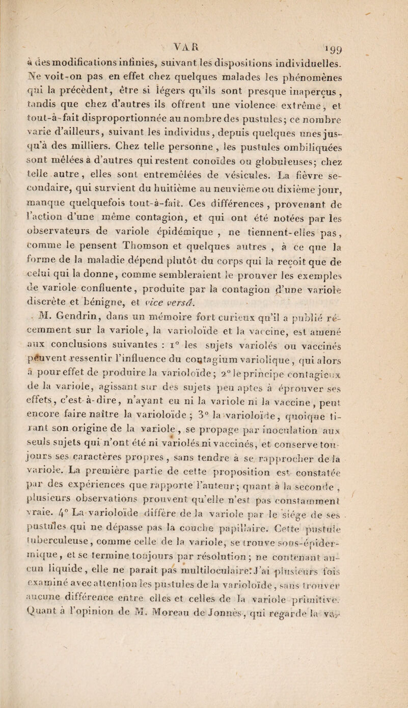 VA R s 99 4 des modifications infinies, suivant îes dispositions individuelles. Ne voit-on pas en effet chez quelques malades les phénomènes qui la précèdent, être si légers qu’ils sont presque inaperçus , tandis que chez d’autres ils offrent une violence extrême, et tout-à-fait disproportionnée au nombre des pustules; ce nombre varie d’ailleurs, suivant les individus, depuis quelques unes jus¬ qu à des milliers. Chez teiie personne, les pustules ombiliquées sont mêlées à d’autres qui restent conoïdes ou globuleuses; chez telle autre , elles sont entremêlées de vésicules. La fièvre se¬ condaire, qui survient du huitième au neuvième ou dixième jour, manque quelquefois tout-è-fait. Ces différences , provenant de l'action d’une même contagion, et qui ont été notées par les observateurs de variole épidémique, ne tiennent- elles pas, comme le pensent Thomson et quelques autres , à ce que la forme de la maladie dépend plutôt du corps qui la reçoit que de celui qui la donne, comme sembleraient le prouver les exemples de variole confluente, produite par la contagion d’une variole discrète et bénigne, et vice versa. M. Gendrin, dans un mémoire fort curieux qu’il a publié ré¬ cemment sur la variole, la varioloïde et la vaccine, est amené aux conclusions suivantes : i° les sujets variolés ou vaccinés peuvent ressentir l’influence du cojjtagium variolique , qui alors â pour effet de produire la varioloïde ; 2,0 le principe contagieux, de la variole, agissant sur des sujets peu aptes à éprouver ses effets, c est à-dire, n ayant eu ni la variole ni la vaccine, peut encore faire naître la varioloïde; 3° la varioloïde, quoique ti¬ rant son origine de la variole , se propage par inoculation aux seuls sujets qui n’ont été ni variolés ni vaccinés, et conserve tou jours ses caractères propres, sans tendre à se rapprocher delà variore. La première partie de cette proposition est- constatée par des expériences que rapporte Fauteur; quant à la seconde , plusieurs observations prouvent qu’elle n’est pas constamment vraie. 4° La varioloïde diffère de la variole par le siège de ses pustules qui ne dépasse pas la couche papillaire. Cette pustule tuberculeuse, comme celle de la variole, se trouve sous-épider¬ mique, et se termine toujours par résolution ; ne contenant au¬ cun liquide, elle ne paraît pas multiloculaire!.Lai plusieurs fois examine avec attention les pustules de la varioloïde, sans trouver aucune différence entre elles et celles de la variole primitive.