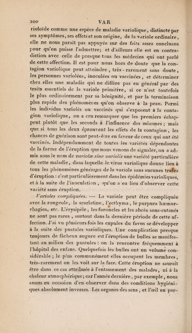 rioloïdc comme une espèce de maladie variolique, distincte par ses symptômes, ses effets et son origine, de la variole ordinaire, elle ne nous parait pas appuyée sur des faits assez concîuans pour qu’on puisse l’admettre; et d’ailleurs elle est en contra¬ diction avec celle de presque tous les médecins qui ont parlé de cette affection. Il est pour nous hors de doute que la con¬ tagion variolique peut atteindre , très - rarement sans doute , les personnes variolées, inoculées ou vaccinées, et déterminer chez elles une maladie qui ne diffère pas en général par des traits essentiels de la variole primitive, si ce n’est toutefois le plus ordinairement par sa bénignité, et par la terminaison plus rapide des plienomenes qu on observe à la peau. Parmi les individus variolés ou vaccinés qui s’exposent à la conta¬ gion variolique, on a cru remarquer que les premiers échap¬ pent plutôt que les seconds à l’influence des miasmes ; mais que si tous les oeux éprouvent les effets de la contagion , les chances de guérison sont peut-êire en faveur de ceux qui ont été vaccinés. Indépendamment de toutes les variétés dépendantes de la forme de l’éruption que nous venons de signaler, on a ad¬ mis sous le nom de variolœ sine variolis une variété particulière de cette maladie, dans laquelle.le virus variolique donne lieu à tous les phénomènes généraux de la variole sans aucunes traces d’éruption : c’est particulièrement dans les épidémies varioliques, et à la suite de l’inoculation , qu’on a eu lieu d’observer cette variété sans éruption. Farioles compliquées. — La variole peut être compliquée avec la rougeole, la scarlatine, l’ecthyma , le purpura hæmor- rhagica, etc. L’érysipèle, les furoncles et les abcès sous-cutanés ne sont pas rares , surtout dans la dernière période de cette af¬ fection. J’ai vu plusieurs fois les cupules du favus se développer à la suite des pustules varioliques. Une complication presque toujours de fâcheux augure est l’éruption de bulles se manifes¬ tant au milieu des pustules : on la rencontre fréquemment à l’hôpital des enfans. Quelquefois les bulles ont un volume con¬ sidérable ; le plus communément elles occupent les membres , très-rarement on les voit sur la face. Cette éruption ne saurait être dans ce cas attribuée à l’entassement des malades, ni à la chaleur atmosphérique ; car l’année dernière , par exemple , nous avons eu occasion d’en observer dans des conditions hygiéni¬ ques absolument inverses. Les organes des sens , et l’œil en par-