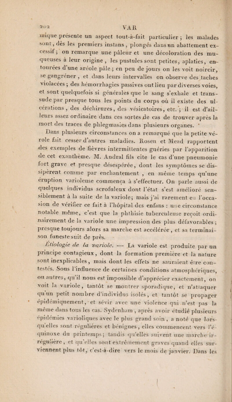 inique présente un aspect tout-à-fait particulier ; les malades sont, dès les premiers instans , plongés dans un abattement ex¬ cessif ; on remarque une pâleur et une décoloration des mu¬ queuses à leur origine, les pustules sont petites, aplaties, en¬ tourées d’une aréole pâle ; en peu de jours on les voit noircir, se gangrener , et dans leurs intervalles on observe des taches violacées ; des hémorrhagies passives ont lieu par diverses voies, et sont quelquefois si générales que le sang s’exhale et trans¬ sude par presque tous les points du corps où il existe des ul¬ cérations , des déchirures, des vésicatoires, etc. ; il est d’ail¬ leurs assez ordinaire dans ces sortes jde cas de trouver après la mort des traces de phlegmasles dans plusieurs organes. * Dans plusieurs circonstances on a remarqué que la petite vé¬ role fait cesser d autres maladies. Rosen et Mead rapportent des exemples de fièvres intermittentes guéries par l’apparition ac cet exanthème. M. Andral fils cite le cas d’une pneumonie fort grave et presque désespérée, dont les symptômes se dis¬ sipèrent comme par enchantement , en même temps qu’une éruption varioleuse commença à s’effectuer. On parle aussi de quelques individus scrofuleux dont l’état s’est amélioré sen¬ siblement à la suite de la variole; mais j’ai rarement eu l’occa¬ sion de vérifier ee fait à l’hôpital des enfans : une circonstance notable même, c’est que la phthisie tuberculeuse reçoit ordi¬ nairement de la variole une impression des plus défavorables ; presque toujours alors sa marche est accélérée , et sa terminai¬ son funeste suit de près. Etiologie de la variole. — La variole est produite par un principe contagieux, dont la formation première et la nature sont inexplicables , mais dont les effets ne sauraient être con¬ testés. Sous l'influence de certaines conditions atmosphériques, ou autres, qu’il nous est impossible d’apprécier exactement, on voit la variole, tantôt se montrer sporadique, et n’attaquer qu’un petit nombre d’individus isolés, et tantôt se propager épidémiquement, ■ et sévir avec une violence qui n’est pas la même dans tous les cas. Sydenham , après avoir étudié plusieurs épidémies varioliques avec le plus grand soin, a noté que lors¬ qu’elles sont régulières et bénignes, elles commencent vers l’é¬ quinoxe du printemps; tandis qu’elles suivent une marche ir¬ régulière, et qu’elles sont extrêmement graves quand elles sur¬ viennent plus tôt, c’est-à-dire vers le mois de janvier. Dans les