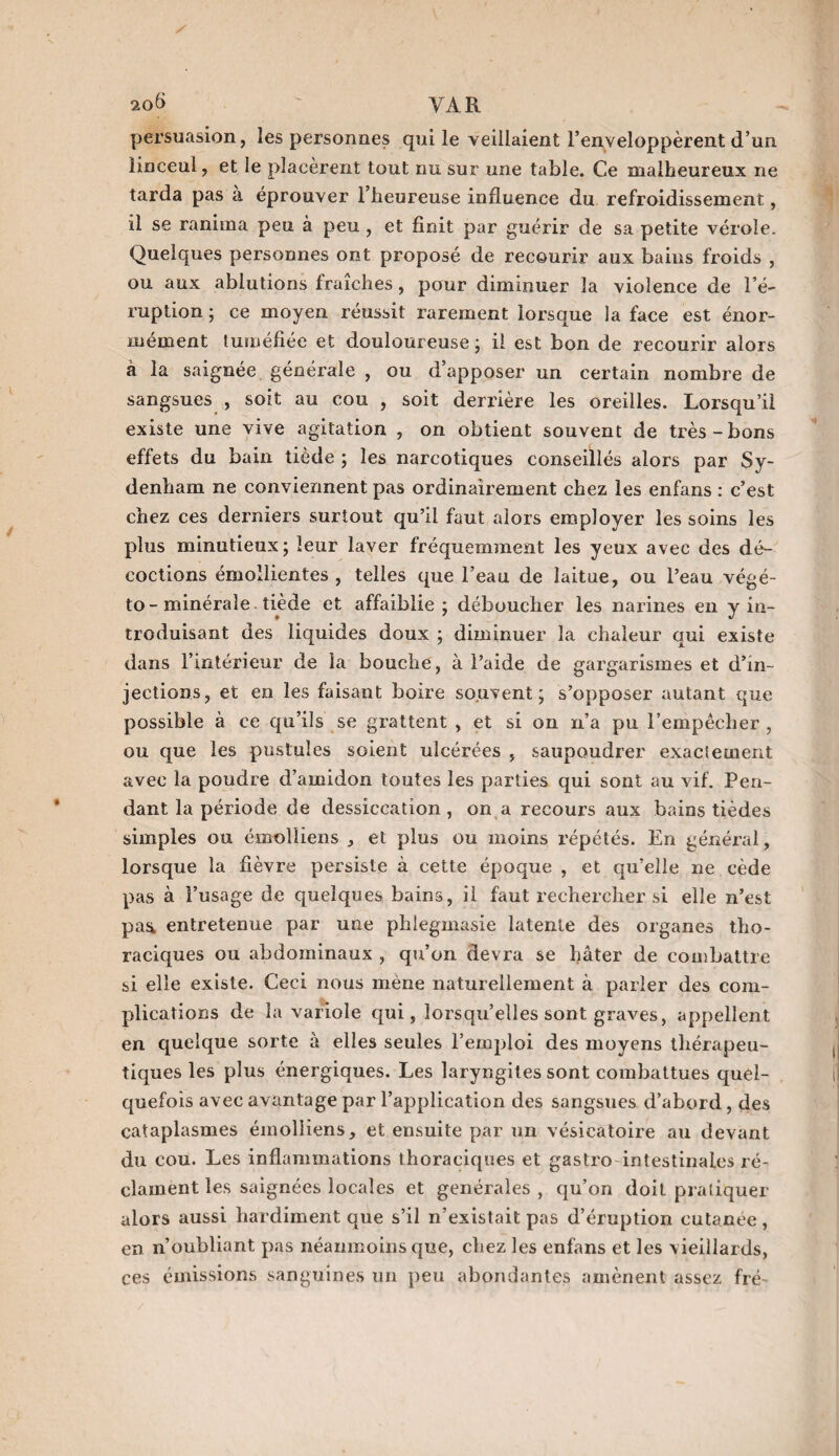 20$ ' VAR persuasion, les personnes qui le veillaient l’enveloppèrent d’un linceul, et le placèrent tout nu sur une table. Ce malheureux ne tarda pas a éprouver l’heureuse influence du refroidissement, il se ranima peu à peu , et finit par guérir de sa petite vérole. Quelques personnes ont proposé de recourir aux bains froids , ou aux ablutions fraîches, pour diminuer la violence de l’é¬ ruption ; ce moyen réussit rarement lorsque la face est énor¬ mément tuméfiée et douloureuse ; il est bon de recourir alors à la saignée générale , ou d apposer un certain nombre de sangsues , soit au cou , soit derrière les oreilles. Lorsqu’il existe une vive agitation , on obtient souvent de très-bons effets du bain tiède ; les narcotiques conseillés alors par Sy¬ denham ne conviennent pas ordinairement chez les enfans : c’est chez ces derniers surtout qu’il faut alors employer les soins les plus minutieux; leur laver fréquemment les yeux avec des dé¬ coctions émollientes, telles que l’eau de laitue, ou l’eau végé- to - minérale tiède et affaiblie; déboucher les narines en y in¬ troduisant des liquides doux ; diminuer la chaleur qui existe dans l’intérieur de la bouche , à l’aide de gargarismes et d’in¬ jections, et en les faisant boire souvent; s’opposer autant que possible à ce qu’ils se grattent , et si on n’a pu l’empêcher , ou que les pustules soient ulcérées , saupoudrer exacieuient avec la poudre d’amidon toutes les parties qui sont au vif. Pen¬ dant la période de dessiccation, on a recours aux bains tièdes simples ou émolliens , et plus ou moins répétés. En général, lorsque la fièvre persiste à cette époque , et qu’elle ne cède pas à l’usage de quelques bains, il faut rechercher si elle n’est paü entretenue par une phlegmasie latente des organes tho¬ raciques ou abdominaux , qu’on devra se hâter de combattre si elle existe. Ceci nous mène naturellement à parier des com¬ plications de la variole qui, lorsqu’elles sont graves, appellent en quelque sorte à elles seules l’emploi des moyens thérapeu¬ tiques les plus énergiques. Les laryngites sont combattues quel¬ quefois avec avantage par l’application des sangsues d’abord, des cataplasmes émolliens, et ensuite par un vésicatoire au devant du cou. Les inflammations thoraciques et gastro intestinales ré¬ clament les saignées locales et generales , qu’on doit pratiquer alors aussi hardiment que s’il n’existait pas d’éruption cutanée , en n’oubliant pas néanmoins que, chez les enfans et les vieillards, ces émissions sanguines un peu abondantes amènent assez fré-