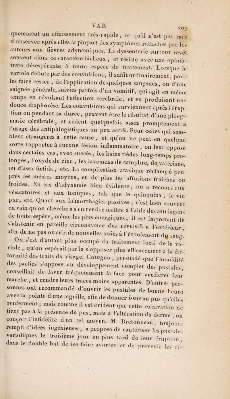 \ À R 2.0^ quemment un affaissement très-rapide, et qu’il n’est pas rare d observer après elles la plupart des symptômes rattachés par les auteurs aux fièvres adynamiques. La dyssenterie surtout revêt souvent alors ce caractère fâcheux , et résiste avec une opiniâ¬ treté désespérante a toute espece de traitement. Lorsque la variole débute par des convulsions, il suffit ordinairement, pour les faire cesser , de l’application de quelques sangsues, ou d’une saignée générale, suivies parfois d’un vomitif, qui agit en même temps en révulsant l’affection cérébrale, et en produisant une douce diaphorèse. Les convulsions qui surviennent après l’érup¬ tion ou pendant sa durée, peuvent être le résultat d’une phleq- masie cérébrale, et cèdent quelquefois assez promptemenVa l’usage des antiphlogistiques un peu actifs. Pour celles qui sem¬ blent étrangères à cette cause , et qu’on ne peut en quelque sorte rapporter à aucune lésion inflammatoire, on leur oppose dans certains cas , avec succès , les bains tièdes long temps pro¬ longés , l oxyde de zinc , les lavemens de camphre, de valériane, ou d’assa fœtida , etc. La complication ataxique réclama à peu près les mêmes moyens, et de plus les affusions fraîches ou froides. En cas d’adynamie bien évidente, on a recours aux vésicatoires et aux toniques, tels que le quinquina , le Vin pur, etc. Quant aux hémorrhagies passives , c’est bien souvent en vain qu’on cherche à s’en rendre maître à l’aide des astringens de toute espèce, même les plus énergiques ; il est important de s’abstenir en pareille circonstance des révulsifs à l’extérieur afin de ne pas ouvrir de nouvelles voies à l’écoulement dp sang! On s est d’autant plus occupé du traitement local de là va¬ riole, qu’on espérait par là s’opposer plus efficacement à la dif¬ formité des traits du visage. Cotugno , persuadé queThumidifé des parties s’oppose au développement complet des pustules conseillait de laver fréquemment la face pour accélérer leur marche , et rendre leurs traces moins apparentes. D’autres per¬ sonnes ont recommandé d’ouvrir les pustules de bonne heure avec la pointe d’une aiguille, afin de donner issue au pus qu’eiies renferment ; mais comme il est évident que cette excavation ne tient pas à la présence du pus, mais à l’altération du derme on conçoit l’infidélité d’un tel moyen. M. Bretonneau, toujours rempli d’idees ingénieuses, a proposé de cautériser les pustules varioliques le troisième jour au plus tard de leur éruption, dans le double but de les faire avorter et de prévenir les ci- )