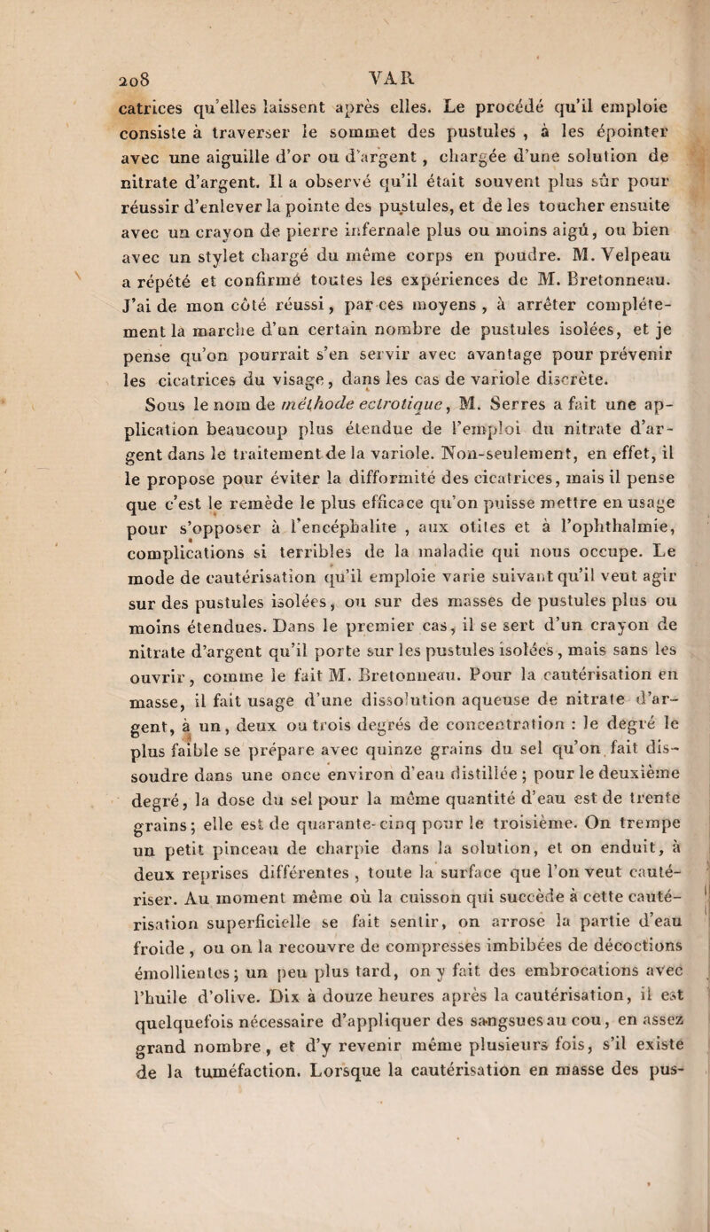 catrices qu elles laissent après elles. Le procédé qu’il emploie consiste à traverser le sommet des pustules , à les épointer avec une aiguille d’or ou d’argent , chargée d’une solution de nitrate d’argent. Il a observé qu’il était souvent plus sûr pour réussir d’enlever la pointe des pustules, et de les toucher ensuite avec un crayon de pierre infernale plus ou moins aigü, ou bien avec un stylet chargé du même corps en poudre. M. Velpeau a répété et confirmé toutes les expériences de M. Bretonneau. J’aide mon côté réussi, par ces moyens, à arrêter complète¬ ment la marche d’un certain nombre de pustules isolées, et je pense qu’on pourrait s’en servir avec avantage pour prévenir les cicatrices du visage, dans les cas de variole discrète. Sous le nom dq méthode eclf'Otique y M. Serres a fait une ap¬ plication beaucoup plus étendue de l’emploi du nitrate d’ar¬ gent dans le traitement de la variole. Non-seulement, en effet, il le propose pour éviter la difformité des cicatrices, mais il pense que c’est le remède le plus efficace qu’on puisse mettre en usage pour s’opposer à l’encéphalite , aux otites et à Fophthalmie, complications si terribles de la maladie qui nous occupe. Le mode de cautérisation qu’il emploie varie suivant qu’il veut agir sur des pustules isolées, ou sur des masses de pustules plus ou moins étendues. Dans le premier cas, il se sert d’un crayon de nitrate d’argent qu’il porte sur les pustules isolées, mais sans les ouvrir, comme le fait M. Bretonneau. Pour la cautérisation en masse, il fait usage d’une dissolution aqueuse de nitrate d’ar¬ gent, à un, deux ou trois degrés de concentration : le degré le plus faible se prépare avec quinze grains du sel qu’on fait dis¬ soudre dans une once environ d'eau distillée; pour le deuxième degré, la dose du sel pour la même quantité d’eau est de trente grains; elle est de quarante-cinq pour le troisième. On trempe un petit pinceau de charpie dans la solution, et on enduit, à deux reprises différentes , toute la surface que l’on veut cauté¬ riser. Au moment même où la cuisson qui succède à cette cauté¬ risation superficielle se fait sentir, on arrose la partie d’eau froide , ou on la recouvre de compresses imbibées de décoctions émollientes; un peu plus tard, on y fait des embrocations avec l’huile d’olive. Dix à douze heures après la cautérisation, il est quelquefois nécessaire d’appliquer des sangsues au cou, en assez grand nombre, et d’y revenir même plusieurs fois, s’il existe de la tuméfaction. Lorsque la cautérisation en masse des pus-