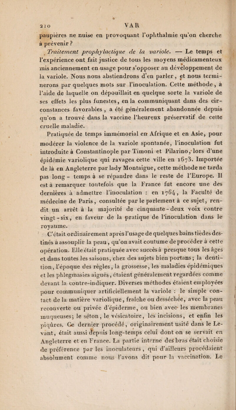 paupières ne nuise en provoquant l’ophthalmie qu’on cherche à prévenir ? Traitement prophylactique de la variole. — Le temps et l’expérience ont fait justice de tous les moyens médicamenteux mis anciennement en usage pour s’opposer au développement de la variole. Nous nous abstiendrons d’en parler, et nous termi¬ nerons par quelques mots sur l’inoculation. Cette méthode , à l’aide de laquelle on dépouillait en quelque sorte la variole de ses effets les plus funestes, en la communiquant dans des cir¬ constances favorables , a été généralement abandonnée depuis qu’on a trouvé dans la vaccine l’heureux préservatif de cette cruelle maladie. Pratiquée de temps immémorial en Afrique et en Asie, pour modérer la violence de la variole spontanée, l’inoculation fut introduite à Constantinople par Timoni et Pilarino/lors d’une épidémie variolique qui ravagea cette ville en 1673. Importée de là en Angleterre par lady Montaigue, cette méthode ne tarda pas long - temps à se répandre dans le reste de l’Europe. Il est à remarquer toutefois que la France fut encore une des dernières à admettre l’inoculation : en 1764, la Faculté de médecine de Paris, consultée parle parlement à ce sujet, ren¬ dit un arrêt à la majorité de cinquante - deux voix contre vingt-six, en faveur de la pratique de l’inoculation dans le royaume. C’était ordinairement après l’usage de quelques bains tièdes des¬ tinés à assouplir la peau , qu’on avait coutume de procéder à cette opération. Elle était pratiquée avec succès à presque tous les âges et dans toutes les saisons, chez des sujets bien portans ; la denti¬ tion, l’époque des règles , la grossesse, les maladies épidémiques et les phiegmasies aiguës, étaient généralement regardées comme devant la contre-indiquer. Diverses méthodes étaient employées pour communiquer artificiellement la variole : le simple con¬ tact de la matière variolique, fraîche ou desséchée, avec la peau recouverte ou privée d’épiderme, ou bien avec- les membranes muqueuses; le séton, le vésicatoire, les incisions, et enfin les piqûres. Ce dernier procédé, originairement usité dans le Le¬ vant, était aussi depuis long-temps celui dont on se servait en Angleterre et en France. La partie interne des'bras était choisie de préférence par les inoculateurs , qui d’ailleurs procédaient absolument comme nous l’avons dit pour la vaccination. Le